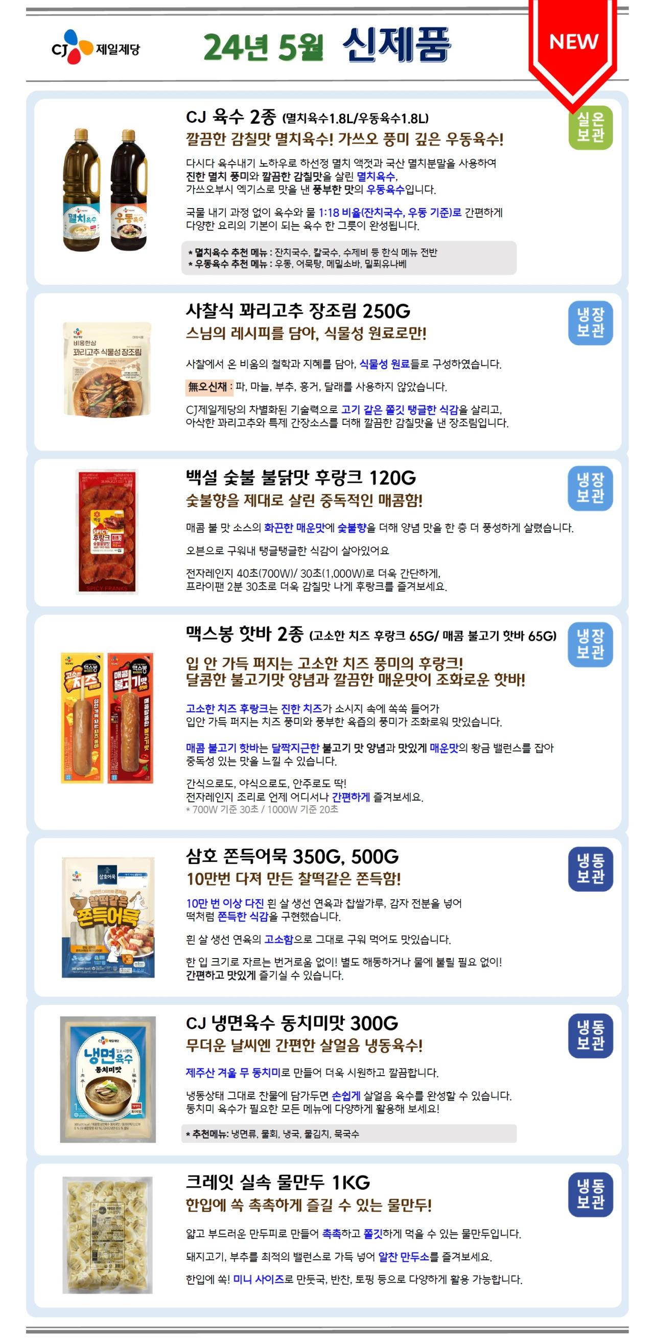 CJ제일제당 24년 5월 신제품 <NEW>
1. CJ 육수 2종 (멸치육수1.8L/우동육수1.8L) – 실온보관
깔끔한 감칠맛 멸치육수! 가쓰오 풍미 깊은 우동육수! 다시다 육수내기 노하우로 하선정 멸치 액젓과 국산 멸치분말을 사용하여 진한 멸치 풍미와 깔끔한 감칠맛을 살린 멸치육수,가쓰오부시 엑기스로 맛을 낸 풍부한 맛의 우동육수입니다.
국물 내기 과정 없이 육수와 물 1:18 비율(잔치국수, 우동 기준)로 간편하게 다양한 요리의 기본이 되는 육수 한 그릇이 완성됩니다.
*멸치육수 추천 메뉴: 잔치국수, 칼국수, 수제비 등 한식 메뉴 전반
*우동육수 추천 메뉴: 우동, 어묵탕, 메밀소바, 밀푀유나베

2. 사찰식 꽈리고추 장조림 250G – 냉장보관
스님의 레시피를 담아, 식물성 원료로만!
사찰에서 온 비움의 철학과 지혜를 담아, 식물성 원료들로 구성하였습니다. 
無오신채 : 파, 마늘, 부추, 흥거, 달래를 사용하지 않았습니다.
CJ제일제당의 차별화된 기술력으로 고기 같은 쫄깃 탱글한 식감을 살리고, 아삭한 꽈리고추와 특제 간장소스를 더해 깔끔한 감칠맛을 낸 장조림입니다.

3. 백설숯불 불닭맛 후랑크 120G – 냉장보관
숯불향을 제대로 살린 중독적인 매콤함!
매콤 불 맛 소스의 화끈한 매운맛에 숯불향을 더해 양념 맛을 한 층 더 풍성하게 살렸습니다.
오븐으로 구워내 탱글탱글한 식감이 살아있어요
전자레인지 40초(700W)/ 30초(1,000W)로 더욱 간단하게, 프라이팬 2분 30초로 더욱 감칠맛 나게 후랑크를 즐겨보세요.

5. 맥스봉 핫바 2종 (고소한 치즈 후랑크 65G/ 매콤 불고기 핫바 65G) – 냉장보관
입 안 가득 퍼지는 고소한 치즈 풍미의 후랑크!
달콤한 불고기맛 양념과 깔끔한 매운맛이 조화로운 핫바!
고소한 치즈 후랑크는 진한 치즈가 소시지 속에 쏙쏙 들어가 입안 가득 퍼지는 치즈 풍미와 풍부한 육즙의 풍미가 조화로워 맛있습니다.
매콤불고기 핫바는 달짝지근한 불고기 맛 양념과 맛있게 매운맛의 황금 밸런스를 잡아
중독성 있는 맛을 느낄 수 있습니다.
간식으로도, 야식으로도, 안주로도 딱!
전자레인지 조리로 언제 어디서나 간편하게 즐겨보세요.
* 700W 기준 30초 / 1000W 기준 20초

6. 삼호 쫀득어묵 350G, 500G – 냉동보관
10만번 다져 만든 찰떡같은 쫀득함!
10만 번 이상 다진 흰 살 생선 연육과 찹쌀가루, 감자 전분을 넣어 떡처럼 쫀득한 식감을 구현했습니다.
흰 살 생선 연육의 고소함으로 그대로 구워 먹어도 맛있습니다.
한 입 크기로 자르는 번거로움 없이! 별도 해동하거나 물에 불릴 필요 없이!
간편하고 맛있게 즐기실 수 있습니다.

7. CJ 냉면육수 동치미맛 300G – 냉동보관
무더운 날씨엔 간편한 살얼음 냉동육수!
제주산 겨울 무 동치미로 만들어 더욱 시원하고 깔끔합니다.
냉동상태 그대로 찬물에 담가두면 손쉽게 살얼음 육수를 완성할 수 있습니다.
동치미 육수가 필요한 모든 메뉴에 다양하게 활용해 보세요!
* 추천메뉴: 냉면류, 물회, 냉국, 물김치, 묵국수

8. 크레잇 실속 물만두 1KG – 냉동보관
한입에 쏙 촉촉하게 즐길 수 있는 물만두!
얇고 부드러운 만두피로 만들어 촉촉하고 쫄깃하게 먹을 수 있는 물만두입니다. 
돼지고기, 부추를 최적의 밸런스로 가득 넣어 알찬 만두소를 즐겨보세요. 
한입에 쏙! 미니 사이즈로 만둣국, 반찬, 토핑 등으로 다양하게 활용 가능합니다.
