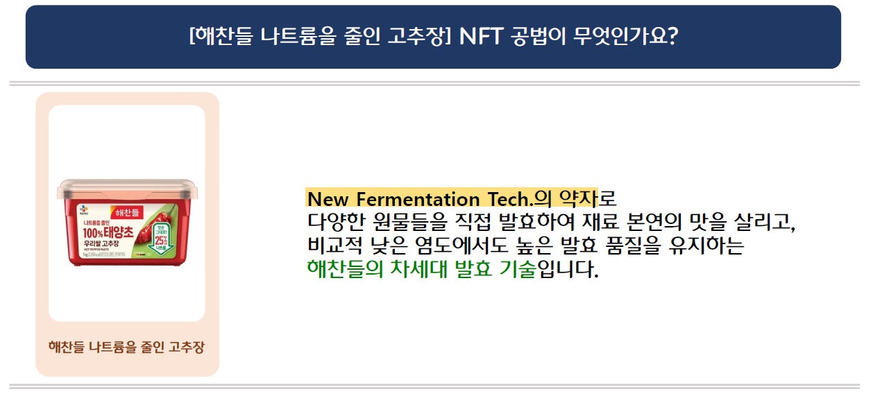 [해찬들 나트륨을 줄인 고추장] NFT 공법이 무엇인가요?
해찬들 나트륨을 줄인 고추장
New Fermentation Tech.의 약자로 다양한 원물들을 직접 발효하여 재료 본연의 맛을 살리고, 비교적 낮은 염도에서도 높은 발효 품질을 유지하는 해찬들의 차세대 발효 기술입니다.
