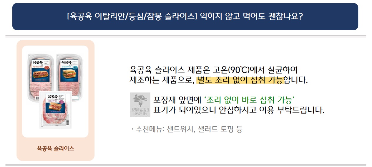 [육공육 이탈리안/등심/잠봉 슬라이스] 익히지 않고 먹어도 괜찮나요?
육공육 슬라이스 시리즈 3가지 제품 이미지 삽입
육공육 슬라이스 제품은 고온(90°C)에서 살균하여 제조하는 제품으로, 별도 조리 없이 섭취 가능합니다.
포장재 앞면에 '조리 없이 바로 섭취 가능' 표기가 되어있으니 안심하시고 이용 부탁드립니다.
‘조리없이(굽지않고) 바로 섭취 가능’ 문구의 표기 예시 이미지 삽입
*추천메뉴: 샌드위치, 샐러드 토핑 등
