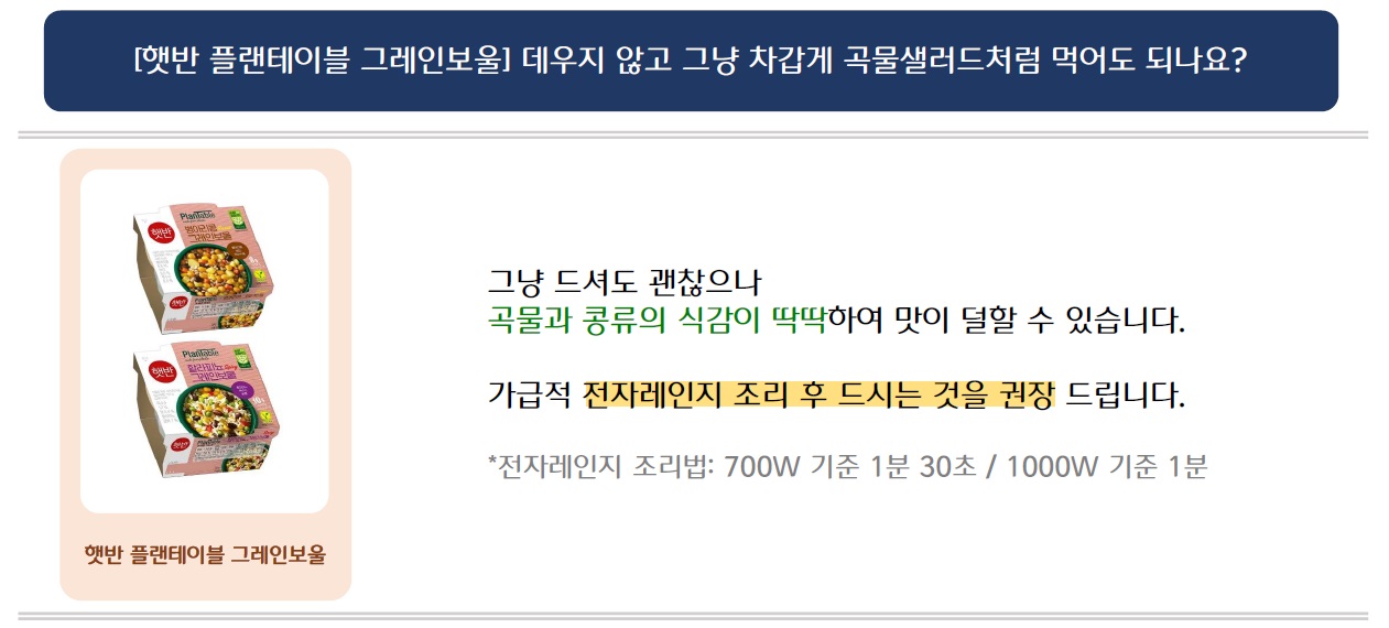 [햇반 플랜테이블 그레인보울] 데우지 않고 그냥 차갑게 곡물샐러드처럼 먹어도 되나요?
햇반 플랜테이블 그레인보울 제품 2가지 이미지 삽입
그냥 드셔도 괜찮으나
곡물과 콩류의 식감이 딱딱하여 맛이 덜할 수 있습니다.
가급적 전자레인지 조리 후 드시는 것을 권장 드립니다.
*전자레인지 조리법: 700W 기준 1분 30초 / 1000W 기준 1분