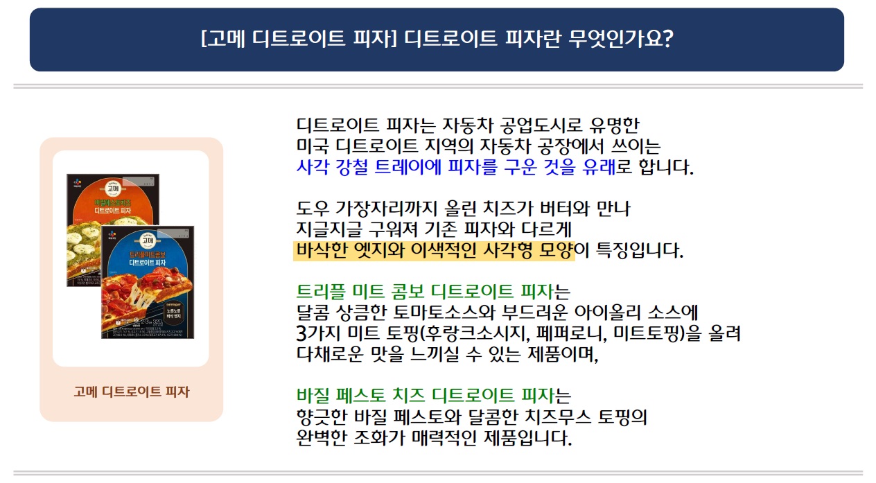 [고메 디트로이트 피자] 디트로이트 피자란 무엇인가요?
고메 디트로이트 피자 시리즈 2개 제품 이미지 삽입
디트로이트 피자는 자동차 공업도시로 유명한 미국 디트로이트 지역의 자동차 공장에서 쓰이는 사각 강철 트레이에 피자를 구운 것을 유래로 합니다.
도우 가장자리까지 올린 치즈가 버터와 만나 지글지글 구워져 기존 피자와 다르게
바삭한 엣지와 이색적인 사각형 모양이 특징입니다.
트리플 미트 콤보 디트로이트 피자는 달콤상큼한 토마토소스와 부드러운 아이올리 소스에 3가지 미트 토핑(후랑크소시지, 페퍼로니, 미트토핑)을 올려 다채로운 맛을 느끼실 수 있는 제품이며,
바질 페스토 치즈 디트로이트 피자는 향긋한 바질 페스토와 달콤한 치즈무스 토핑의
완벽한 조화가 매력적인 제품입니다.
