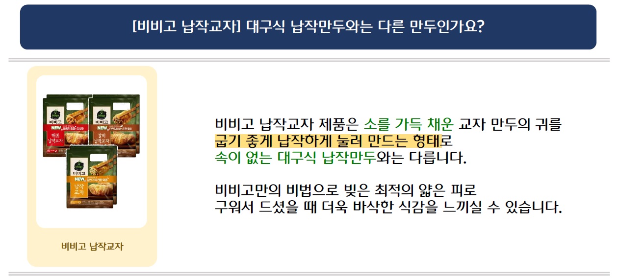 [비비고 납작교자] 대구식 납작만두와는 다른 만두인가요?
비비고 납작교자 시리즈 3개 제품 이미지 삽입
비비고 납작교자 제품은 소를 가득 채운 교자만두의 귀를 굽기 좋게 납작하게 눌러 만드는 형태로 속이 없는 대구식 납작만두와는 다릅니다.
비비고만의 비법으로 빚은 최적의 얇은 피로 구워서 드셨을 때 더욱 바삭한 식감을 느끼실 수 있습니다.
