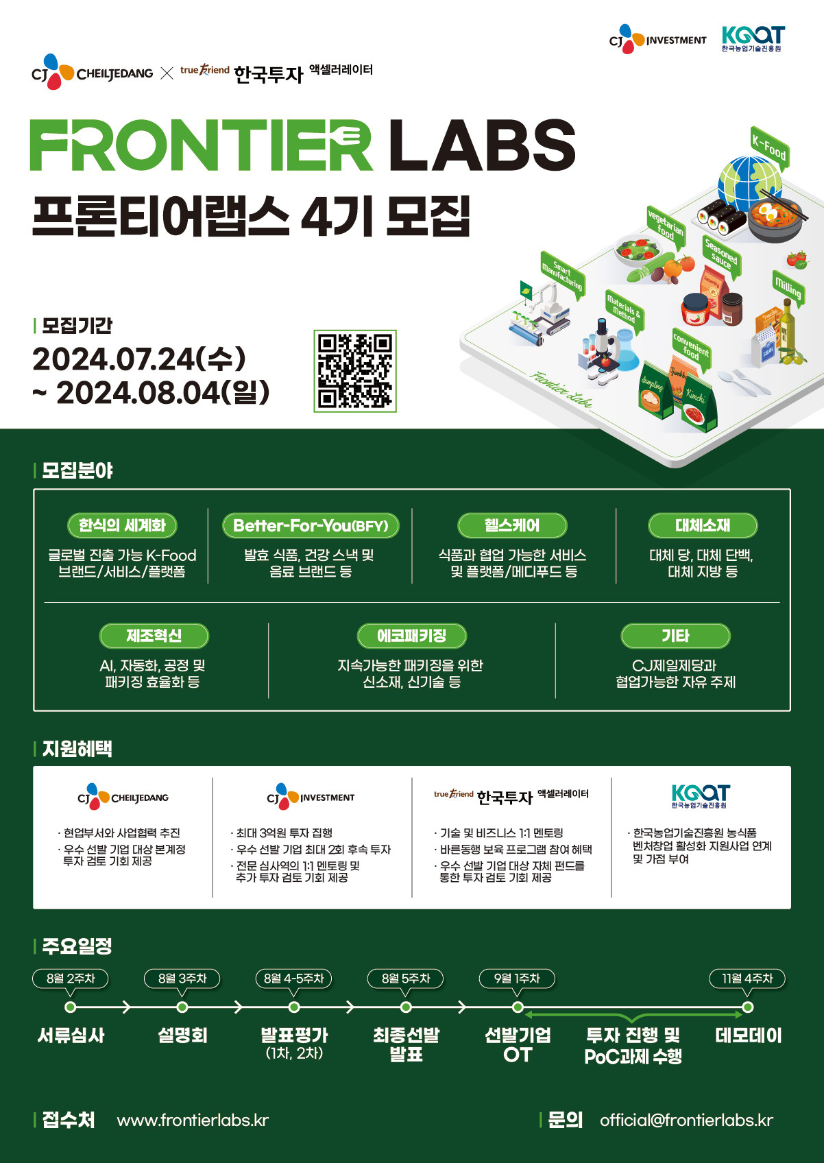 'FRONTIER LABS 프론티어랩스 4기 모집
모집기간 : 2024.07.24(수)~2024.08.04(일)

모집분야
• 한식의 세계화: 글로벌 진출 가능 K-Food 브랜드/서비스/플랫폼
• Better-For-You(BFY): 발효 식품, 건강 스낵 및 음료 브랜드 등
• 헬스케어: 식품과 협업 가능한 서비스 및 플랫폼/메디푸드 등
• 대체소재: 대체 당, 대체 단백, 대체 지방 등
• 제조혁신: AI, 자동화, 공정 및 패키징 효율화 등
• 에코패키징: 지속가능한 패키징을 위한 신소재, 신기술 등
• 기타: CJ제일제당과 협업가능한 자유 주제

지원혜택
• CJ CHEILJEDANG: 현업부서와 사업협력 추진, 우수 선발 기업 대상 본계정 투자 검토 기회 제공
• CJ INVESTMENT: 최대 3억 투자 집행, 우수 선발 기업 최대 2회 후속 투자, 전문 심사역의 1:1 멘토링 및 추가 투자 검토 기회 제공
• 한국투자 액셀러레이터: 기술 및 비즈니스 1:1 멘토링, 바른동행 보육 프로그램 참여 혜택, 우수 선발 기업 대상 자체 펀드를 통한 투자 검토 기회 제공
• 한국농업기술진흥원: 한국농업기술진흥원 농식품 벤처창업 활성화 지원사업 연계 및 가점 부여

주요일정
• 8월 2주차: 서류심사
• 8월 3주차: 설명회
• 8월 4-5주차: 발표평가 (1차/2차)
• 8월 5주차: 최종선발 발표
• 9월 1주차: 선발기업 OT
• 9월-11월: 투자 진행 및 PoC과제 수행
• 11월 4주차: 데모데이

접수처 www.frontierlabs.kr 문의 official@frontierlabs.kr