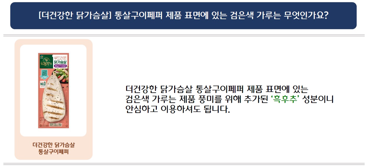 [더건강한 닭가슴살] 통살구이페퍼 제품 표면에 있는 검은색 가루는 무엇인가요?
더건강한 닭가슴살 통살구이페퍼 제품 이미지 삽입
더건강한 닭가슴살 통살구이페퍼 제품 표면에 있는 검은색 가루는 제품 풍미를 위해 추가된 '흑후추' 성분이니 안심하고 이용하셔도 됩니다.