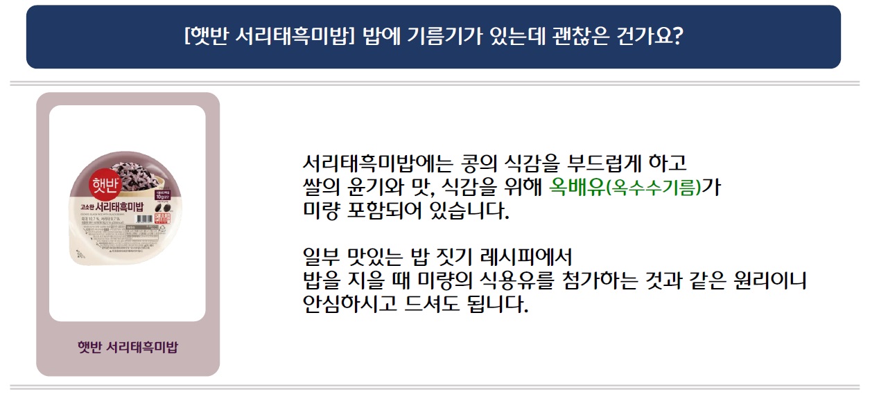 [햇반 서리태흑미밥] 밥에 기름기가 있는데 괜찮은 건가요?
햇반 서리태흑미밥 제품 이미지 삽입
서리태흑미밥에는 콩의 식감을 부드럽게 하고 쌀의 윤기와 맛, 식감을 위해 옥배유(옥수수기름)가 미량 포함되어 있습니다.
일부 맛있는 밥 짓기 레시피에서 밥을 지을 때 미량의 식용유를 첨가하는 것과 같은 원리이니 안심하시고 드셔도 됩니다.