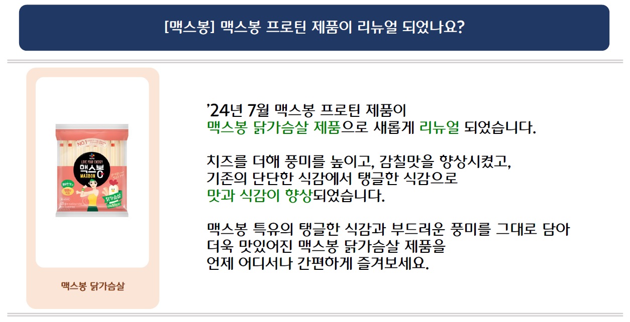 [맥스봉] 맥스봉 프로틴 제품이 리뉴얼 되었나요?
맥스봉 닭가슴살 제품 이미지 삽입
'24년 7월 맥스봉 프로틴 제품이 맥스봉 닭가슴살 제품으로 새롭게 리뉴얼 되었습니다.
치즈를 더해 풍미를 높이고, 감칠맛을 향상시켰고, 기존의 단단한 식감에서 탱글한 식감으로 맛과 식감이 향상되었습니다.
맥스봉 특유의 탱글한 식감과 부드러운 풍미를 그대로 담아 더욱 맛있어진 맥스봉 닭가슴살 제품을 언제 어디서나 간편하게 즐겨보세요.