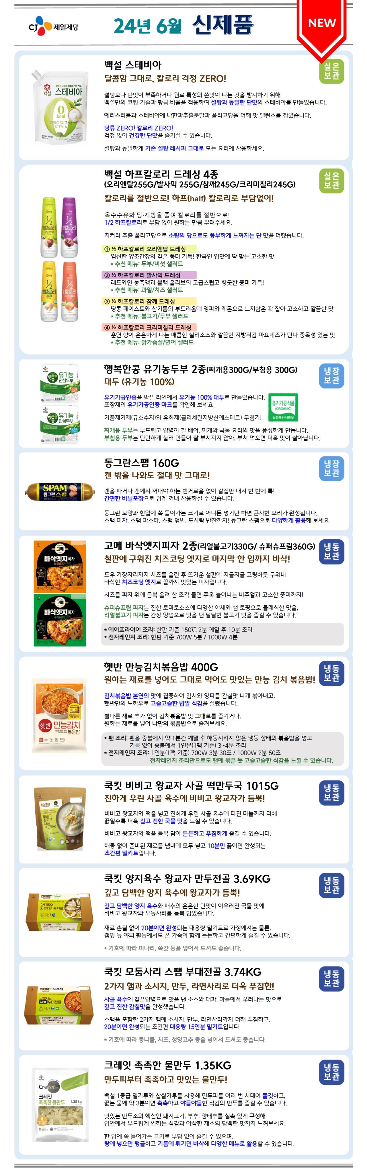 CJ제일제당 24년 6월 신제품 [NEW]
1. 백설 스테비아 – 실온 보관
백설 스테비아 제품 이미지 삽입
달콤함 그대로, 칼로리 걱정 ZERO!
설탕보다 단맛이 부족하거나 원료 특성의 쓴맛이 나는 것을 방지하기 위해 백설만의 코팅 기술과 황금 비율을 적용하여 설탕과 동일한 단맛의 스테비아를 만들었습니다.
에리스리톨과 스테비아에 나한과추출분말과 올리고당을 더해 맛 밸런스를 잡았습니다.
당류 ZERO! 칼로리 ZERO!
걱정 없이 건강한 단맛을 즐기실 수 있습니다.
설탕과 동일하게 기존 설탕 레시피 그대로 모든 요리에 사용하세요.

2. 백설 하프칼로리 드레싱 4종(오리엔탈255G/발사믹 255G/참깨245G/크리미칠리245G) – 실온 보관
백설 하프칼로리 드레싱 4종 제품 이미지 삽입
칼로리를 절반으로! 하프(half) 칼로리로 부담없이!
옥수수유와 당·지방을 줄여 칼로리를 절반으로!
1/2 하프칼로리로 부담 없이 원하는 만큼 뿌려주세요.
치커리 추출 올리고당으로 소량의 당으로도 풍부하게 느껴지는 단 맛을 더했습니다.
(1) 1/2 하프칼로리 오리엔탈 드레싱
엄선한 양조간장의 깊은 풍미 가득! 한국인 입맛에 딱 맞는 고소한 맛
*추천 메뉴: 두부/버섯 샐러드
(2) 1/2 하프칼로리 발사믹 드레싱
레드와인 농축액과 블랙 올리브의 고급스럽고 향긋한 풍미 가득!
*추천 메뉴: 과일/치즈 샐러드
(3) 1⁄2 하프칼로리 참깨 드레싱
땅콩 페이스트와 참기름의 부드러움에 양파와 레몬으로 느끼함은 꽉 잡아 고소하고 깔끔한 맛
*추천 메뉴: 불고기/두부샐러드
(4) 1/2 하프칼로리 크리미칠리 드레싱
훈연 향이 은은하게 나는 매콤한 칠리소스와 깔끔한 지방저감 마요네즈가 만나 중독성 있는 맛
*추천 메뉴: 닭가슴살/연어 샐러드

3. 행복한콩 유기농두부 2종(찌개용300G/부침용 300G) – 냉장 보관
행복한콩 유기농두부 2종 제품 이미지 삽입
대두(유기농 100%)
유기가공인증을 받은 라인에서 유기농 100% 대두로 만들었습니다. 포장재의 유기가공인증 마크를 확인해 보세요.
유기가공식품 (ORGANIC) – 농림축산식품부 인증 마크 이미지 삽입
거품제거제(규소수지)와 유화제(글리세린지방산에스테르) 무첨가!
찌개용 두부는 부드럽고 양념이 잘 배어, 찌개와 국물 요리의 맛을 풍성하게 만듭니다. 부침용 두부는 단단하게 눌러 만들어 잘 부서지지 않아, 부쳐 먹으면 더욱 맛이 살아납니다.

4. 동그란스팸 160G – 냉장 보관
동그란스팸 제품 이미지 삽입
캔 밖을 나와도 절대 맛 그대로!
캔을 따거나 캔에서 꺼내야 하는 번거로움 없이 칼집만 내서 한 번에 톡!
간편한 비닐포장으로 쉽게 꺼내 사용하실 수 있습니다.
동그란 모양과 한입에 쏙 들어가는 크기로 어디든 넣기만 하면 근사한 요리가 완성됩니다. 스팸 피자, 스팸 파스타, 스팸 덮밥, 도시락 반찬까지! 동그란 스팸으로 다양하게 활용해 보세요

5. 고메 바삭엣지피자 2종(리얼불고기330G/ 슈퍼슈프림360G) 냉동 보관
고메 바삭엣지피자 2종 제품 이미지 삽입
철판에 구워진 치즈코팅 엣지로 마지막 한 입까지 바삭!
도우 가장자리까지 치즈를 올린 후 뜨거운 철판에 지글지글 코팅하듯 구워내 바삭한 치즈코팅 엣지로 끝까지 맛있는 피자입니다.
치즈를 피자 위에 듬뿍 올려 한 조각 들면 쭈욱 늘어나는 비주얼과 고소한 풍미까지!
슈퍼슈프림피자는 진한 토마토소스에 다양한 야채와 햄 토핑으로 클래식한 맛을, 리얼불고기 피자는 간장 양념으로 맛을 낸 달달한 불고기 맛을 즐길 수 있습니다.
*에어프라이어 조리: 한판 기준 150°C 2분 예열 후 10분 조리
*전자레인지 조리: 한판 기준 700W 5분/ 1000W 4분

6. 햇반 만능김치볶음밥 400g – 냉동 보관
햇반 만능김치볶음밥 제품 이미지 삽입
원하는 재료를 넣어도 그대로 먹어도 맛있는 만능 김치 볶음밥! 
김치볶음밥 본연의 맛에 집중하여 김치와 양파를 감칠맛 나게 볶아내고, 햇반만의 노하우로 고슬고슬한 밥알 식감을 살렸습니다.
별다른 재료 추가 없이 김치볶음밥 맛 그대로를 즐기거나, 원하는 재료를 넣어 나만의 볶음밥으로 즐겨보세요.
*팬 조리: 팬을 중불에서 약 1분간 예열 후 해동시키지 않은 냉동 상태의 볶음밥을 넣고 기름 없이 중불에서 1인분(1팩 기준) 3~4분 조리
*전자레인지 조리: 1인분(1팩 기준) 700W 3분 30초 / 1000W 2분 50초
전자레인지 조리만으로도 팬에 볶은 듯 고슬고슬한 식감을 느낄 수 있습니다.


7. 쿡킷 비비고 왕교자 사골 떡만두국 1015G – 냉동보관
쿡킷 비비고 왕교자 사골 떡만두국 제품 이미지 삽입
진하게 우린 사골 육수에 비비고 왕교자가 듬뿍!
비비고 왕교자와 떡을 넣고 진하게 우린 사골 육수에 다진 마늘까지 더해 끓일수록 더욱 깊고 진한 국물 맛을 느낄 수 있습니다.
비비고 왕교자와 떡을 듬뿍 담아 든든하고 푸짐하게 즐길 수 있습니다. 해동 없이 준비된 재료를 냄비에 모두 넣고 10분만 끓이면 완성되는 초간편 밀키트입니다.

8. 쿡킷 양지육수 왕교자 만두전골 3.69KG – 냉동 보관
쿡킷 양지육수 왕교자 만두전골 제품 이미지 삽입
깊고 담백한 양지 육수에 왕교자가 듬뿍!
깊고 담백한 양지 육수와 배추의 은은한 단맛이 어우러진 국물 맛에 비비고 왕교자와 우동사리를 듬뿍 담았습니다.
재료 손질 없이 20분이면 완성되는 대용량 밀키트로 가정에서는 물론, 캠핑 등 야외 활동에서도 온 가족이 함께 든든하고 간편하게 즐길 수 있습니다.
*기호에 따라 미나리, 쑥갓 등을 넣어서 드셔도 좋습니다.

9. 쿡킷 모둠사리 스팸 부대전골 3.74KG – 냉동 보관
쿡킷 모둠사리 스팸 부대전골 제품 이미지 삽입
2가지 햄과 소시지, 만두, 라면사리로 더욱 푸짐한!
사골 육수에 갖은양념으로 맛을 낸 소스와 대파, 마늘에서 우러나는 맛으로 깊고 진한 감칠맛을 완성했습니다.
스팸을 포함한 2가지 햄에 소시지, 만두, 라면사리까지 더해 푸짐하고, 20분이면 완성되는 초간편 대용량 15인분 밀키트입니다.
*기호에 따라 콩나물, 치즈, 청양고추 등을 넣어서 드셔도 좋습니다.

10. 크레잇 촉촉한 물만두 1.35KG – 냉동 보관
크레잇 촉촉한 물만두 제품 이미지 삽입
만두피부터 촉촉하고 맛있는 물만두!
백설 1등급 밀가루와 찹쌀가루를 사용해 만두피를 여러 번 치대어 쫄깃하고, 끓는 물에 약 3분이면 촉촉하고 야들야들한 식감의 만두를 즐길 수 있습니다.
맛있는 만두소의 핵심인 돼지고기, 부추, 양배추를 실속 있게 구성해 입안에서 부드럽게 씹히는 식감과 아삭한 채소의 담백한 맛까지 느껴보세요.
한 입에 쏙 들어가는 크기로 부담 없이 즐길 수 있으며, 탕에 넣으면 탱글하고 기름에 튀기면 바삭해 다양한 메뉴로 활용할 수 있습니다.
