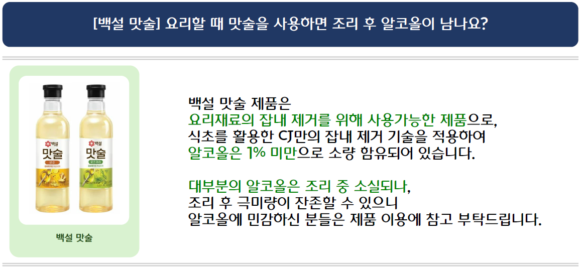 [백설 맛술] 요리할 때 맛술을 사용하면 조리 후 알코올이 남나요?
백설 맛술 2종 제품 이미지 삽입
백설 맛술 제품은 요리재료의 잡내 제거를 위해 사용가능한 제품으로, 식초를 활용한 CJ만의 잡내 제거 기술을 적용하여 알코올은 1% 미만으로 소량 함유되어 있습니다.
대부분의 알코올은 조리 중 소실되나, 조리 후 극미량이 잔존할 수 있으니
알코올에 민감하신 분들은 제품 이용에 참고 부탁드립니다.