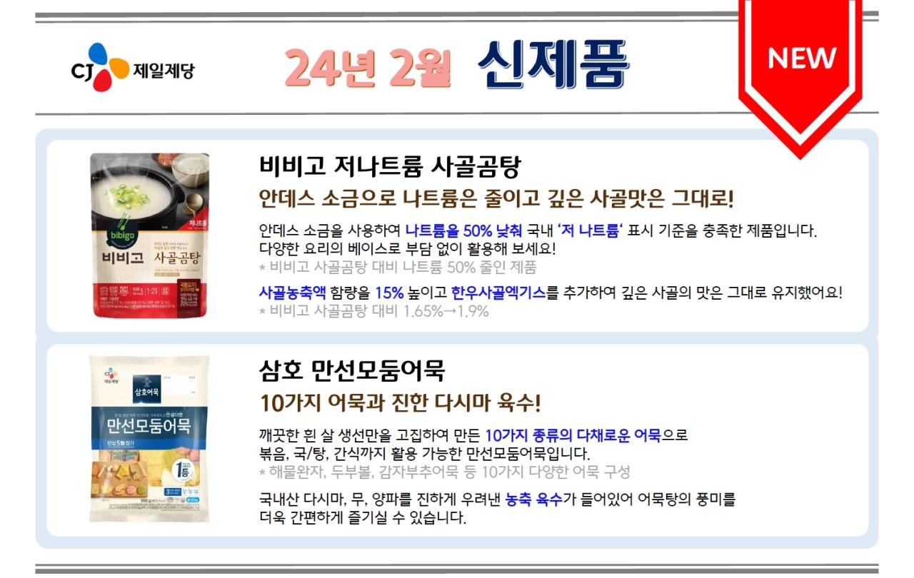 
CJ 제일제당 24년 2월 신제품<NEW>
1. 비비고 저나트륨 사골곰탕
안데스 소금으로 나트륨은 줄이고 깊은 사골맛은 그대로!
안데스 소금을 사용하여 나트륨을 50% 낮춰 국내 '저 나트륨' 표시 기준을 충족한 제품입니다.
다양한 요리의 베이스로 부담 없이 활용해 보세요!
*비비고 사골곰탕 대비 나트륨 50% 줄인 제품
사골농축액 함량을 15% 높이고 한우사골엑기스를 추가하여 깊은 사골의 맛은 그대로 유지했어요! 
*비비고 사골곰탕 대비 1.65%→1.9%

2. 삼호 만선모둠어묵
10가지 어묵과 진한 다시마 육수!
깨끗한 흰 살 생선만을 고집하여 만든 10가지 종류의 다채로운 어묵으로
볶음, 국/탕, 간식까지 활용 가능한 만선모둠어묵입니다.
* 해물완자, 두부볼, 감자부추어묵 등 10가지 다양한 어묵 구성
국내산 다시마, 무, 양파를 진하게 우려낸 농축 육수가 들어있어 어묵탕의 풍미를 더욱 간편하게 즐기실 수 있습니다.