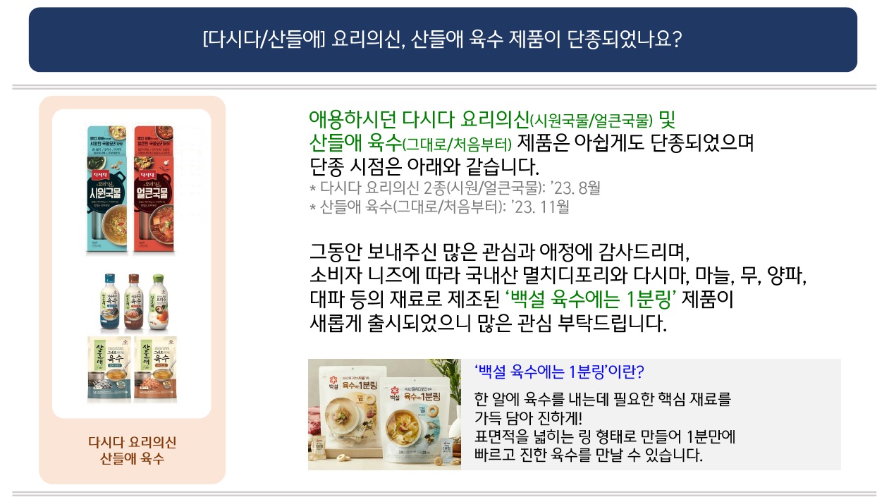 [다시다/산들애] 요리의신, 산들애 육수 제품이 단종되었나요?
다시다 요리의신 2종 제품 이미지 및 산들애 육수 5종 제품 이미지 제공
애용하시던 다시다 요리의신(시원국물/얼큰국물) 및 산들애 육수(그대로/처음부터) 제품은 아쉽게도 단종되었으며 단종 시점은 아래와 같습니다.
* 다시다 요리의신 2종(시원/얼큰국물): '23. 8월
* 산들애 육수(그대로/처음부터): '23. 11월

그동안 보내주신 많은 관심과 애정에 감사드리며,
소비자 니즈에 따라 국내산 멸치디포리와 다시마, 마늘, 무, 양파, 대파 등의 재료로 제조된 '백설 육수에는 1분링' 제품이 새롭게 출시되었으니 많은 관심 부탁드립니다.

'백설 육수에는 1분링'이란?
백설 육수에는 1분링 2종 제품 이미지 제공
한 알에 육수를 내는데 필요한 핵심 재료를 가득 담아 진하게!
표면적을 넓히는 링 형태로 만들어 1분만에 빠르고 진한 육수를 만날 수 있습니다.
