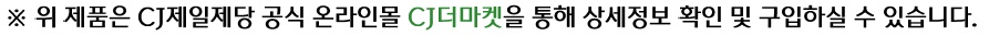 ※ 위 제품은 CJ제일제당 공식 온라인몰 CJ더마켓을 통해 상세정보 확인 및 구입하실 수 있습니다.