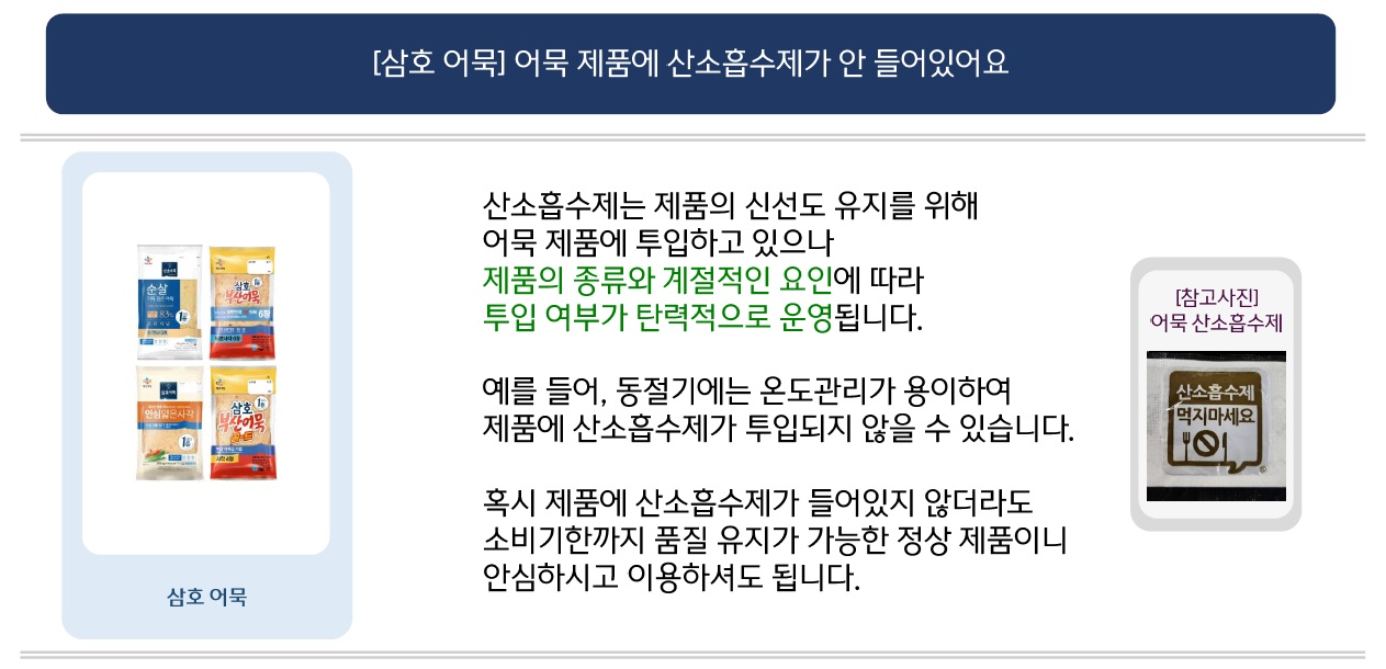 [삼호 어묵] 어묵 제품에 산소흡수제가 안 들어있어요
삼호 어묵 시리즈 4종 제품 이미지 제공
산소흡수제는 제품의 신선도 유지를 위해 어묵 제품에 투입하고 있으나 제품의 종류와 계절적인 요인에 따라 투입 여부가 탄력적으로 운영됩니다.
예를 들어, 동절기에는 온도관리가 용이하여 제품에 산소흡수제가 투입되지 않을 수 있습니다.
[참고사진] 어묵 산소흡수제
“산소흡수제 먹지마세요” 라고 표기된 로고 이미지
혹시 제품에 산소흡수제가 들어있지 않더라도 소비기한까지 품질 유지가 가능한 정상 제품이니 안심하시고 이용하셔도 됩니다.
