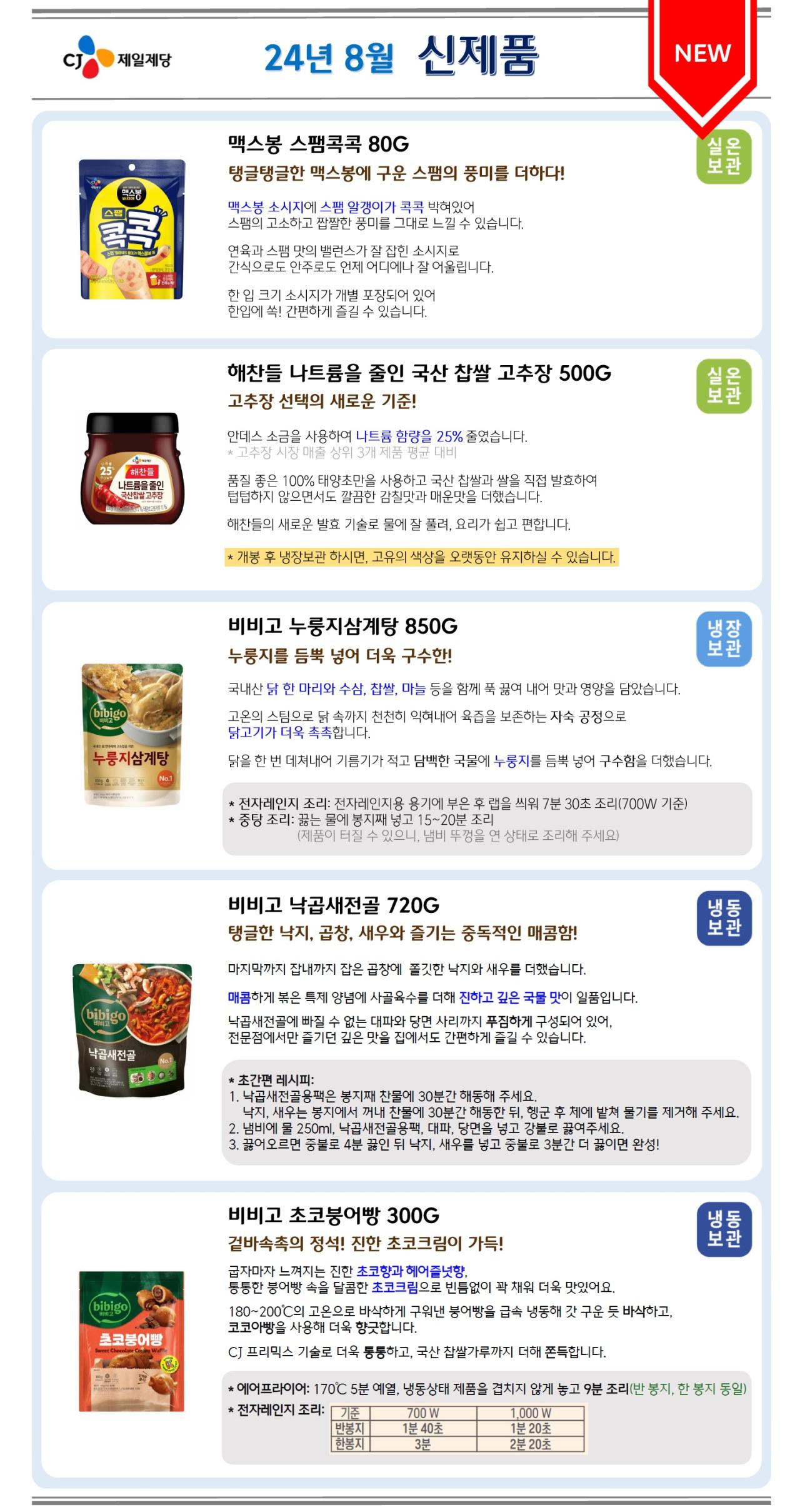 24년 8월 신제품
맥스봉 스팸콕콕 80G (실온보관)
탱글탱글한 맥스봉에 구운 스팸의 풍미를 더하다!
맥스봉 소시지에 스팸 알갱이가 콕콕 박혀있어 스팸의 고소하고 짭짤한 풍미를 그대로 느낄 수 있습니다.
연육과 스팸 맛의 밸런스가 잘 잡힌 소시지로 간식으로도 안주로도 언제 어디에나 잘 어울립니다.
한 입 크기 소시지가 개별 포장되어 있어 한입에 쏙! 간편하게 즐길 수 있습니다.

해찬들 나트륨을 줄인 국산 찹쌀 고추장 500G (실온보관)
고추장 선택의 새로운 기준!
안데스 소금을 사용하여 나트륨 함량을 25% 줄였습니다. * 고추장 시장 매출 상위 3개 제품 평균 대비
품질 좋은 100% 태양초만을 사용하고 국산 찹쌀과 쌀을 직접 발효하여 텁텁하지 않으면서도 깔끔한 감칠맛과 매운맛을 더했습니다.
해찬들의 새로운 발효 기술로 물에 잘 풀려, 요리가 쉽고 편합니다. * 개봉 후 냉장보관 하시면, 고유의 색상을 오랫동안 유지하실 수 있습니다.

비비고 누룽지삼계탕 850G (냉장보관)
누룽지를 듬뿍 넣어 더욱 구수한!
국내산 닭 한 마리와 수삼, 찹쌀, 마늘 등을 함께 푹 끓여 내어 맛과 영양을 담았습니다.
고온의 스팀으로 닭 속까지 천천히 익혀내어 육즙을 보존하는 자숙 공정으로 닭고기가 더욱 촉촉합니다.
닭을 한 번 데쳐내어 기름기가 적고 담백한 국물에 누룽지를 듬뿍 넣어 구수함을 더했습니다.
* 전자레인지 조리: 전자레인지용 용기에 부은 후 랩을 씌워 7분 30초 조리(700W 기준)
* 중탕 조리: 끓는 물에 봉지째 넣고 15분~20분조리 (제품이 터질 수 있으니, 냄비 뚜껑을 연 상태로 조리해 주세요)

비비고 낙곱새전골 720G (냉동보관)
탱글한 낙지, 곱창, 새우와 즐기는 중독적인 매콤함!
마지막까지 잡내까지 잡은 곱창에 쫄깃한 낙지와 새우를 더했습니다.
매콤하게 볶은 특제 양념에 사골육수를 더해 진하고 깊은 국물 맛이 일품입니다.
낙곱새전골에 빠질 수 없는 대파와 당면 사리까지 푸짐하게 구성되어 있어, 전문점에서만 즐기던 깊은 맛을 집에서도 간편하게 즐길 수 있습니다.
* 초간편 레시피
1. 낙곱새전골용팩은 봉지째 찬물에 30분간 해동해 주세요. 낙지, 새우는 봉지에서 꺼내 찬물에 30분간 해동한 뒤, 행군 후 체에 밭쳐 물기를 제거해 주세요.
2. 냄비에 물 250ml, 낙곱새전골용팩, 대파, 당면을 넣고 강불로 끓여주세요.
3. 끓어오르면 중불로 4분 끓인 뒤 낙지, 새우를 넣고 중불로 3분간 더 끓이면 완성!

비비고 초코붕어빵 300G (냉동보관)
겉바속촉의 정석! 진한 초코크림이 가득!
굽자마자 느껴지는 진한 초코향과 헤어즐넛향,
퉁퉁한 붕어빵 속을 달콤한 초코크림으로 빈틈없이 꽉 채워 더욱 맛있어요.
180~200℃의 고온으로 바삭하게 구워낸 붕어빵을 급속 냉동해 갓 구운 듯 바삭하고, 코코아빵을 사용해 더욱 향긋합니다.
CJ 프리믹스 기술로 더욱 통통하고, 국산 찹쌀가루까지 더해 쫀득합니다.
* 에어프라이어: 170℃ 5분 예열, 냉동상태 제품을 겹치지 않게 놓고 9분 조리(반 봉지, 한 봉지 동일)
* 전자레인지 조리 : 700W 기준, 반봉지 1분 40초, 한봉지 3분, 1,000W 기준, 반봉지 1분 20초, 한봉지 2분 20초