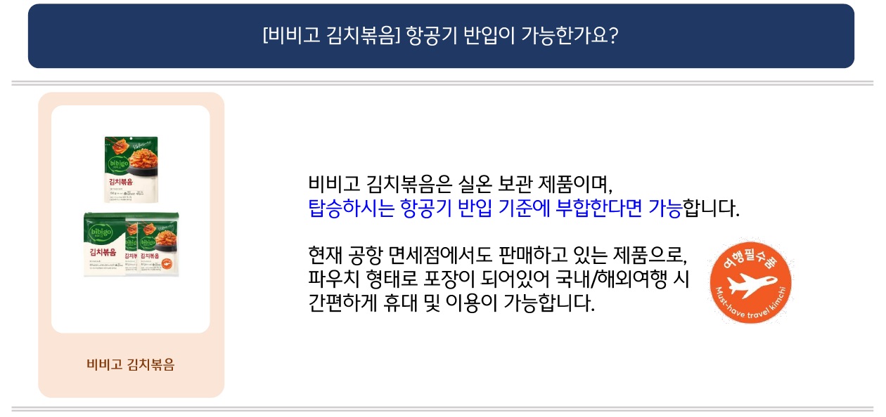 문의: [비비고 김치볶음] 항공기 반입이 가능한가요?
답변: (좌측: 비비고 김치볶음 제품 이미지) 비비고 김치볶음은 실온 보관 제품이며, 탑승하시는 항공기 반입 기준에 부합한다면 가능합니다.
현재 공항 면세점에서도 판매하고 있는 제품으로, 파우치 형태로 포장이 되어있어 국내/해외여행 시 간편하게 휴대 및 이용이 가능합니다.