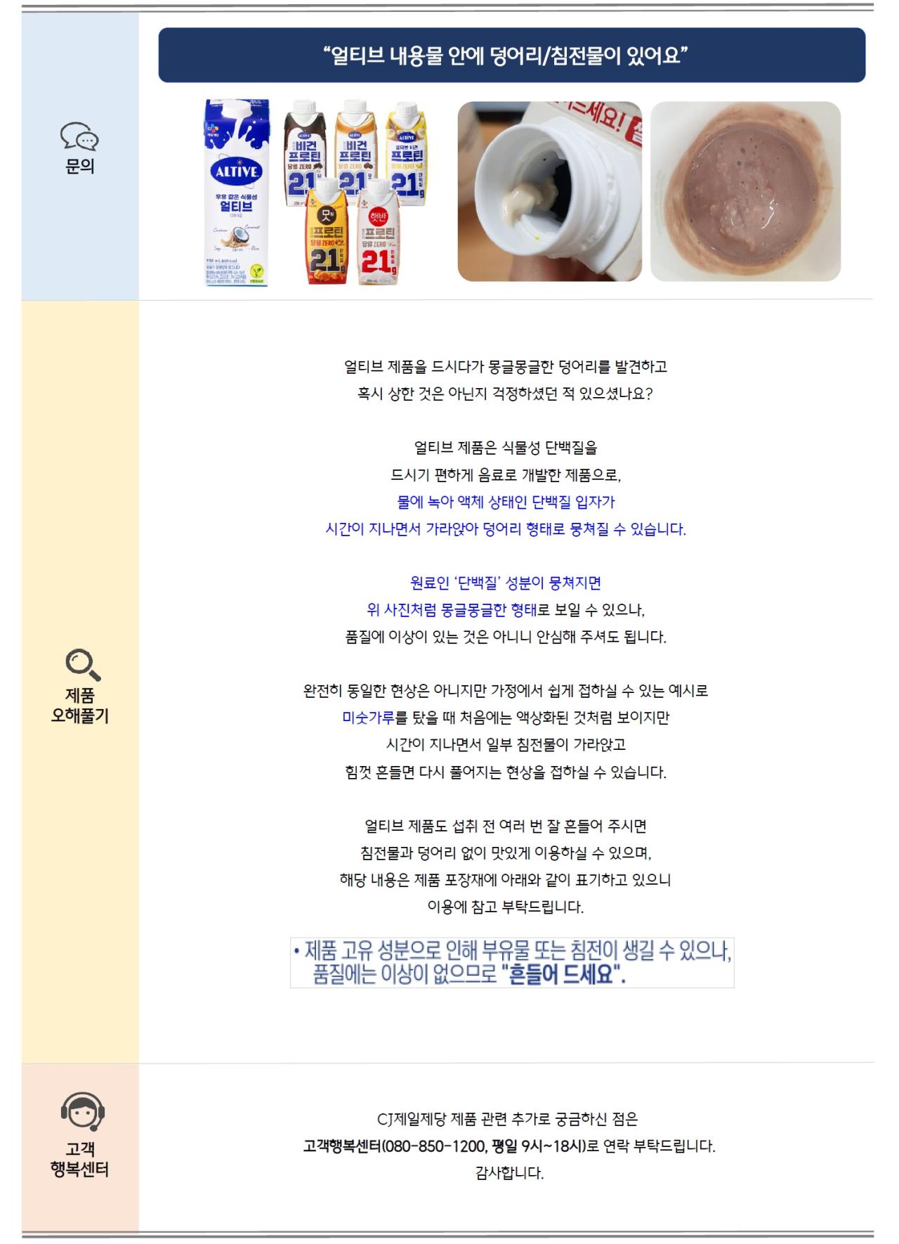 문의: 얼티브 내용물 안에 덩어리/침전물이 있어요 제품오해풀기: 얼티브 제품을 드시다가 몽글몽글한 덩어리를 발견하고 혹시 상한 것은 아닌지 걱정하셨던 적 있으셨나요? 얼티브 제품은 식물성 단백질을 드시기 편하게 음료로 개발한 제품으로, 물에 녹아 액체 상태인 단백질 입자가 시간이 지나면서 가라앉아 덩어리 형태로 뭉쳐질 수 있습니다. 원료인 ‘단백질’ 성분이 뭉쳐지면 위 사진처럼 몽글몽글한 형태로 보일 수 있으나, 품질에 이상이 있는 것은 아니니 안심해 주셔도 됩니다. 완전히 동일한 현상은 아니지만 가정에서 쉽게 접하실 수 있는 예시로 미숫가루를 탔을 때 처음에는 액상화된 것처럼 보이지만 시간이 지나면서 일부 침전물이 가라앉고 힘껏 흔들면 다시 풀어지는 현상을 접하실 수 있습니다. 얼티브 제품도 섭취 전 여러 번 잘 흔들어 주시면 침전물과 덩어리 없이 맛있게 이용하실 수 있으며, 해당 내용은 제품 포장재에 아래와 같이 표기하고 있으니 이용에 참고 부탁드립니다. 제품 고유 성분으로 인해 부유물 또는 침전이 생길 수 있으나, 품질에는 이상이 없으므로 "흔들어 드세요." 고객행복센터: CJ제일제당 제품 관련 추가로 궁금하신 점은 고객행복센터(080-850-1200, 평일 9시~18시)로 연락 부탁드립니다. 감사합니다.