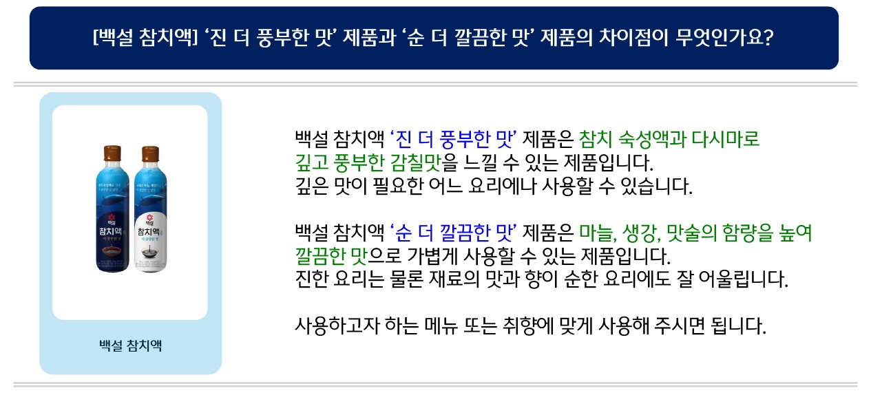 [백설 참치액] ‘진 더 풍부한 맛’ 제품과 ‘순 더 깔끔한 맛’ 제품의 차이점이 무엇인가요? 백설 참치액 ‘진 더 풍부한 맛’ 제품은 참치 숙성액과 다시마로 깊고 풍부한 감칠맛을 느낄 수 있는 제품입니다. 깊은 맛이 필요한 어느 요리에나 사용할 수 있습니다. 백설 참치액 ‘순 더 깔끔한 맛’ 제품은 마늘, 생강, 맛술의 함량을 높여 깔끔한 맛으로 가볍게 사용할 수 있는 제품입니다. 진한 요리는 물론 재료의 맛과 향이 순한 요리에도 잘 어울립니다. 사용하고자 하는 메뉴 또는 취향에 맞게 사용해 주시면 됩니다.