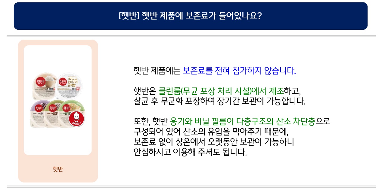 [햇반] 햇반 제품에 보존료가 들어있나요? 햇반 제품에는 보존료를 전혀 첨가하지 않습니다. 햇반은 클린룸(무균 포장 처리 시설)에서 제조하고, 살균 후 무균화 포장하여 장기간 보관이 가능합니다. 또한, 햇반 용기와 비닐 필름이 다층구조의 산소 차단층으로 구성되어 있어 산소의 유입을 막아주기 때문에, 보존료 없이 상온에서 오랫동안 보관이 가능하니 안심하시고 이용해 주셔도 됩니다.