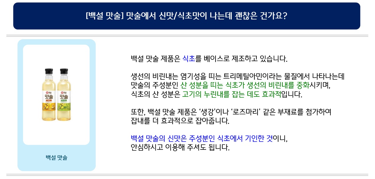 [백설 맛술] 맛술에서 신맛/식초맛이 나는데 괜찮은 건가요? 백설 맛술 제품은 식초를 베이스로 제조하고 있습니다. 생선의 비린내는 염기성을 띠는 트리메틸아민이라는 물질에서 나타나는데 맛술의 주성분인 산 성분을 띠는 식초가 생선의 비린내를 중화시키며, 식초의 산 성분은 고기의 누린내를 잡는 데도 효과적입니다. 또한, 백설 맛술 제품은 ‘생강’이나 ‘로즈마리’ 같은 부재료를 첨가하여 잡내를 더 효과적으로 잡아줍니다. 백설 맛술의 신맛은 주성분인 식초에서 기인한 것이니, 안심하시고 이용해 주셔도 됩니다.