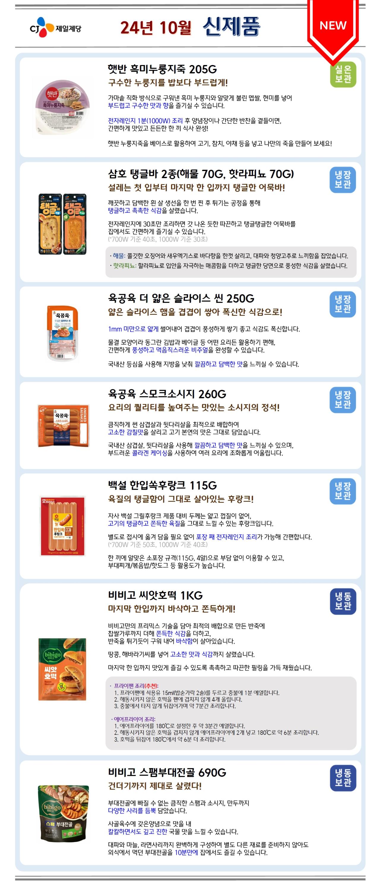 24년 10월 신제품
햇반 흑미누룽지죽 205G 구수한 누룽지를 밥보다 부드럽게! 가마솥 직화 방식으로 구워낸 흑미 누룽지와 알맞게 불린 멥쌀, 현미를 넣어 부드럽고 구수한 맛과 향을 즐기실 수 있습니다. 전자레인지 1분(1000W) 조리 후 양념장이나 간단한 반찬을 곁들이면, 간편하게 맛있고 든든한 한 끼 식사 완성! 햇반 누룽지죽을 베이스로 활용하여 고기, 참치, 야채 등을 넣고 나만의 죽을 만들어 보세요!
삼호 탱글바 2종(해물 70G, 핫라피뇨 70G) 설레는 첫 입부터 마지막 한 입까지 탱글한 어묵바! 깨끗하고 담백한 흰 살 생선을 한 번 찐 후 튀기는 공정을 통해 탱글하고 촉촉한 식감을 살렸습니다. 전자레인지에 30초만 조리하면 갓 나온 듯한 따끈하고 탱글탱글한 어묵바를 집에서도 간편하게 즐기실 수 있습니다. (*700W 기준 40초, 1000W 기준 30초) ·해물: 쫄깃한 오징어와 새우엑기스로 바다향을 한껏 살리고, 대파와 청양고추로 느끼함을 잡았습니다. ·핫라피뇨: 할라피뇨로 입안을 자극하는 매콤함을 더하고 탱글한 당면으로 풍성한 식감을 살렸습니다.
육공육 더 얇은 슬라이스 씬 250G 얇은 슬라이스 햄을 겹겹이 쌓아 폭신한 식감으로! 1mm 미만으로 얇게 썰어내어 겹겹이 풍성하게 쌓기 좋고 식감도 폭신합니다. 물결 모양이라 동그란 김밥과 베이글 등 어떤 요리든 활용하기 편해, 간편하게 풍성하고 먹음직스러운 비주얼을 완성할 수 있습니다. 국내산 등심을 사용해 지방을 낮춰 깔끔하고 담백한 맛을 느끼실 수 있습니다.
육공육 스모크소시지 260G 요리의 퀄리티를 높여주는 맛있는 소시지의 정석! 큼직하게 썬 삼겹살과 뒷다리살을 최적으로 배합하여 고소한 감칠맛을 살리고 고기 본연의 맛은 그대로 담았습니다. 국내산 삼겹살, 뒷다리살을 사용해 깔끔하고 담백한 맛을 느끼실 수 있으며, 부드러운 콜라겐 케이싱을 사용하여 여러 요리에 조화롭게 어울립니다.
백설 한입쏙후랑크 115G 육질의 탱글함이 그대로 살아있는 후랑크! 자사 백설 그릴후랑크 제품 대비 두께는 얇고 껍질이 없어, 고기의 탱글하고 쫀득한 육질을 그대로 느낄 수 있는 후랑크입니다. 별도로 접시에 옮겨 담을 필요 없이 포장 째 전자레인지 조리가 가능해 간편합니다. (*700W 기준 50초, 1000W 기준 40초) 한 끼에 알맞은 소포장 규격(115G, 4알)으로 부담 없이 이용할 수 있고, 부대찌개/볶음밥/핫도그 등 활용도가 높습니다.
비비고 씨앗호떡 1KG 마지막 한입까지 바삭하고 쫀득하게! 비비고만의 프리믹스 기술을 담아 최적의 배합으로 만든 반죽에 찹쌀가루까지 더해 쫀득한 식감을 더하고, 반죽을 튀기듯이 구워 내어 바삭함이 살아있습니다. 땅콩, 해바라기씨를 넣어 고소한 맛과 식감까지 살렸습니다. 마지막 한 입까지 맛있게 즐길 수 있도록 촉촉하고 따끈한 필링을 가득 채웠습니다. · 프라이팬 조리(추천):  1. 프라이팬에 식용유 15ml(밥숟가락 2술)를 두르고 중불에 1분 예열합니다. 2. 해동시키지 않은 호떡을 팬에 겹치지 않게 4개 올립니다. 3. 중불에서 타지 않게 뒤집어가며 약 7분간 조리합니다. ·에어프라이어 조리: 1. 에어프라이어를 180℃로 설정한 후 약 3분간 예열합니다. 2. 해동시키지 않은 호떡을 겹치지 않게 에어프라이어에 2개 넣고 180℃로 약 6분 조리합니다. 3. 호떡을 뒤집어 180℃에서 약 6분 더 조리합니다.
비비고 스팸부대전골 690G 건더기까지 제대로 살렸다! 부대전골에 빠질 수 없는 큼직한 스팸과 소시지, 만두까지 다양한 사리를 듬뿍 담았습니다. 사골육수에 갖은양념으로 맛을 내 칼칼하면서도 깊고 진한 국물 맛을 느낄 수 있습니다. 대파와 마늘, 라면사리까지 완벽하게 구성하여 별도 다른 재료를 준비하지 않아도 외식에서 먹던 부대전골을 10분만에 집에서도 즐길 수 있습니다.
24년 11월 신제품
백설 바지락멸치 육수에는 1분링 80G 시원한 국물의 맛을 한 알로 완성! 국내산 바지락, 멸치를 가득 넣어 시원하고 개운한 맛을 살리고 풍부한 맛을 더해주는 다시마와 채소들로 완벽한 국물 맛을 완성할 수 있습니다. 표면적을 넓혀 1분이면 빠르게 녹는 ‘링’ 모양으로 간편하고 빠르게 시원하고 개운한 육수 완성! 개별 포장으로 위생적이고 편하게 보관 및 사용이 가능합니다.
비비고 버터오징어 김스낵 40G 고소한 버터오징어와 짭조름한 김 맛의 조화! 비비고 김스낵은 전통 김부각을 현대적으로 재해석한 스낵으로, 국산 김에 얇게 만든 라이스칩을 붙여 바삭하게 튀겼습니다. 휴게소 인기 간식인 고소하고 담백한 버터오징어의 풍미를 김스낵으로 즐겨보세요. 우리 가족 간식으로도, 맥주 안주로도 맛있게 이용하실 수 있습니다.
햇반 라이스플랜 2종 (파로 통곡물밥+ 190G, 렌틸콩 현미밥+ 190G) 삶의 균형을 맞춰 주는 집밥 플랜! 식후 혈당 상승 억제, 혈중 중성지질 개선, 배변활동 원활에 도움을 줄 수 있다고 알려진 ‘난소화성말토덱스트린’이 포함된 햇반 라이스플랜 2종은 각종 잡곡을 섞어 든든하고 포만감 있는 한 끼 식사가 가능하며, 정제되지 않은 통곡물이 천천히 씹게 도와주기 때문에 과식을 유도하지 않아 식사량 조절에 도움이 됩니다. ·파로 통곡물밥+: - 고대 곡물 ‘파로’와 통곡물(현미, 귀리, 흑미, 찰현미)의 최적의 배합(*식물성 단백질 8G, 식이섬유 12.2G 함유) - 파로(Farro)는 고대 로마시대부터 이탈리아에서 재배되어 왔으며, 현재도 이탈리아와 몇몇 다른 지역에서 인기를 끌고 있는 작물로 농촌진흥청에서 선정한 주목해야 할 10가지 고대 작물 중 하나입니다. ·렌틸콩 현미밥+: - 렌틸콩4, 현미2, 귀리2, 백미2 황금 비율(*식물성 단백질 11G, 식이섬유 15.3G 함유) - 렌즈콩이라고도 불리는 렌틸콩은 낱알 크기가 작아 씹을 때 편하며, 균형 잡힌 식단에 좋은 식재료로 알려져 있습니다.(*렌틸콩 함량: 43.3%)
비비고 순살 가자미구이 60G 촉촉하고 부드러운 흰 살 생선의 담백함! 손질하고 요리하기 번거로운 생선구이를 연기/냄새 없이 전자레인지에 1분 완성! 가자미의 부드럽고 촉촉한 식감을 즐길 수 있는 부위를 엄선하고
먹기 좋게 손질한 뒤 오븐에서 단시간에 구워내어 갓 구운 듯한 가자미 구이만의 풍미와 식감까지 살렸습니다. 잔가시까지 꼼꼼하게 제거하여 더욱 간편하게 이용이 가능합니다. ·전자레인지 조리(추천): 700W 기준 1분, 1000W 기준 50초 ·에어프라이어 조리: 200℃ 5분 조리
비비고 일품요리 5종(춘천식 철판닭갈비 700G, 안동식 간장찜닭 700G, 곱창전골 800G, 직화식 돼지불고기 400G, 용두동식 쭈꾸미볶음 355G) 메인요리도 이제 비비고! 탕/전골/찜/볶음 소울푸드 총집합! 맛집에서 먹던 구성 그대로 담아내어 간편하게 즐길 수 있어요. 밥 반찬은 물론 캠핑 음식, 야식, 안주로도 좋습니다. ·춘천식 철판닭갈비(7분 완성): ① 기분 좋게 매콤하고 달짝지근한 감칠맛 가득 양념으로 춘천에서 먹던 그 맛을 즐겨보세요. ② 닭다리살만을 엄선하여 잡내는 꽉 잡고 육즙은 가두어 부드럽고 촉촉한 고기 식감을 즐기실 수 있습니다. ·안동식 간장찜닭(7분 완성): ① 진한 간장에 홍고추로 마무리한 매콤한 끝 맛으로 원조의 비법을 담았습니다. ② 엄선한 순살 닭다리살을 저온숙성하여 잡내 없이 촉촉합니다. ③ 찜닭 하면 빠질 수 없는 넓적당면과 양파, 대파, 홍고추까지 푸짐하게 한 팩에 담았습니다. ·곱창전골(10분 완성): ① 마지막 잡내까지 잡아 씹을수록 고소하고 쫄깃한 곱창이 가득! ② 사골육수에 특제 양념을 더해 진하고 얼큰한 국물과 대파, 양배추, 깻잎에 칼국수까지 더해 푸짐합니다. ·직화식 돼지불고기(5분 완성): ① 달짝지근한 양념에 직화로 구워낸 듯 은은한 불향이 살아있습니다. ② 부드러운 돼지고기에 대파까지 모두 담아 한 팩으로 간편하고 맛있게 드실 수 있습니다. ·용두동식 쭈꾸미볶음(5분 완성): ① 고춧가루로 맛을 내 깔끔하게 매콤한 양념에 표고버섯가루와 다진 마늘로 감칠맛을 살렸습니다. ② 탱글탱글한 쭈꾸미와 쫄깃한 조랭이떡의 조화로운 식감을 즐겨보세요.
비비고 통오징어만두 200G 오징어 몸통을 통 크게 통으로! 통새우만두와 더불어 ‘통 원물 만두’의 두 번째 시리즈가 출시되었습니다. 오징어 몸통을 통통하게 썰어 넣어 부드럽고 쫄깃한 식감을 즐기실 수 있습니다. 만두소에도 오징어와 새우를 더해 해산물의 깊은 감칠맛이 가득합니다. 얇은 피를 평평하고 곱게 말아 납작하고 평평한 만두로 구우면 바삭하게! 찌면 촉촉하게! 구워도 쪄도 맛있게 드실 수 있습니다.
CJ 오뎅한그릇 2종(튀김우동맛 77.5G, 김치우동맛 78G) 물만 부어 간편하게! 방금 튀겨낸 듯 쫄깃하고 탱글탱글한 식감의 어묵탕을 물만 부어 간편하게 완성할 수 있습니다. 냉동 보관으로 오랫동안 편리하게 보관할 수 있어 야식, 간식, 안주 등 어묵탕이 필요한 순간에 언제든지 이용해 보세요! ·튀김우동맛: 튀김볼과 대파를 담아 감칠맛이 가득한 남녀노소 모두 좋아하는 튀김우동 맛! ·김치우동맛: 김치의 아삭한 식감이 살아있고 얼큰한 맛이 일품입니다.
크레잇 뉴꼬마핫도그 1.25KG 간식으로 제격인 미니 사이즈! 부드럽고 고소한 빵에 육즙 가득 쫄깃한 후랑크를 넣었습니다. 담백하면서 고소한 맛으로 여러 요리에 잘 어울리고, 한 봉지에 25개가 들어있는 푸짐한 양으로 다양하게 활용이 가능합니다. 먹기 편한 미니 사이즈로 부담 없이 간식으로 즐기기 좋습니다.