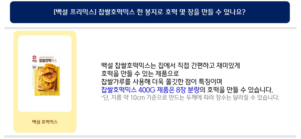 백설 찹쌀호떡믹스는 집에서 직접 간편하고 재미있게 호떡을 만들 수 있는 제품으로
찹쌀가루를 사용해 더욱 쫄깃한 점이 특징이며 찹쌀호떡믹스 400G 제품은 8장 분량의 호떡을 만들 수 있습니다.
*단, 지름 약 10cm 기준으로 만드는 두께에 따라 장수는 달라질 수 있습니다.