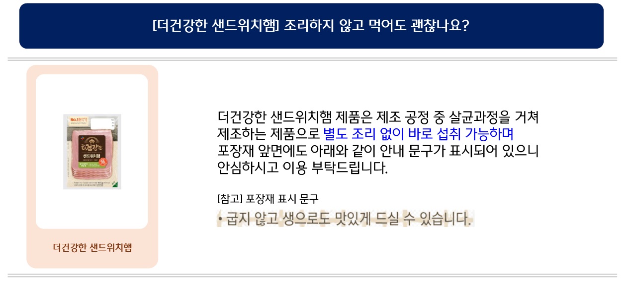 더건강한 샌드위치햄 제품은 제조 공정 중 살균과정을 거쳐 제조하는 제품으로 별도 조리 없이 바로 섭취 가능하며 포장재 앞면에도 아래와 같이 안내 문구가 표시되어 있으니 안심하시고 이용 부탁드립니다.
참고 포장재 표시 문구: 굽지 않고 생으로도 맛있게 드실 수 있습니다.
