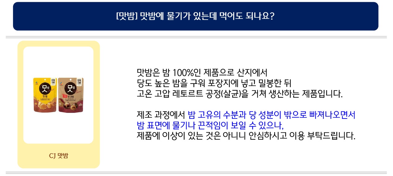 맛밤은 밤 100%인 제품으로 산지에서 당도 높은 밤을 구워 포장지에 넣고 밀봉한 뒤 고온 고압 레토르트 공정(살균)을 거쳐 생산하는 제품입니다.
제조 과정에서 밤 고유의 수분과 당 성분이 밖으로 빠져나오면서 밤 표면에 물기나 끈적임이 보일 수 있으나, 제품에 이상이 있는 것은 아니니 안심하시고 이용 부탁드립니다.
