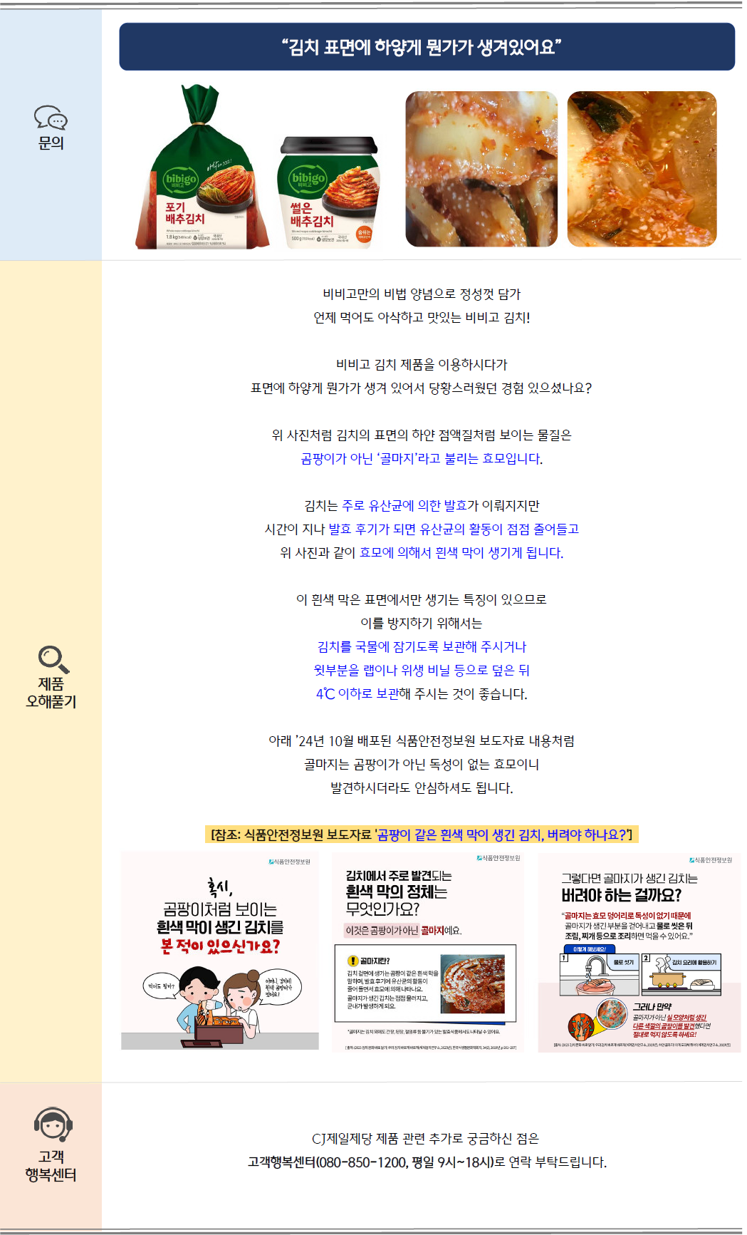문의: 김치 표면에 하얗게 뭔가가 생겨있어요. 비비고 포기 배추김치, 썰은김치 및 김치 골마지 이미지 제공
제품 오해풀기: 비비고만의 비법 양념으로 정성껏 담가 언제 먹어도 아삭하고 맛있는 비비고 김치!
비비고 김치 제품을 이용하시다가 표면에 하얗게 뭔가가 생겨 있어서 당황스러웠던 경험 있으셨나요?
위 사진처럼 김치의 표면의 하얀 점액질처럼 보이는 물질은 곰팡이가 아닌 '골마지'라고 불리는 효모입니다.
김치는 주로 유산균에 의한 발효가 이뤄지지만 시간이 지나 발효 후기가 되면 유산균의 활동이 점점 줄어들고 위 사진과 같이 효모에 의해서 흰색 막이 생기게 됩니다.
이 횐색 막은 표면에서만 생기는 특징이 있으므로 이를 방지하기 위해서는 김치를 국물에 잠기도록 보관해 주시거나 윗부분을 랩이나 위생 비닐 등으로 덮은 뒤
4℃ 이하로 보관해 주시는 것이 좋습니다.
아래 '24년 10월 배포된 식품안전정보원 보도자료 내용처럼 골마지는 곰팡이가 아닌 독성이 없는 효모이니 발견하시더라도 안심하셔도 됩니다.
[참조: 식품안전정보원 보도자료 '곰팡이 같은 흰색 막이 생긴 김치, 버려야 하나요?']
1. 혹시 곰팡이처럼 보이는 흰색 막이 생긴 김치를 본 적이 있으신가요?
2. 김치에서 주로 발견되는 흰색망의 정체는 무엇인가요?
이것은 곰팡이가 아닌 골마지예요.
골마지란, 김치 겉면에 생기는 곰팡이 같은 흰색막을 말하며, 발효 후기에 유산균의 활동이 줄어들면서 효모에 의해 나타나요. 골마지가 생긴 김치는 점점 물러지고, 군내가 발생하게 되요.
3. 그렇다면 골마지가 생긴 김치는 버려야 하는 걸까요?
골마지는 효모 덩어리로 독성이 없기 때문에 골마지가 생긴 부분을 걷어내고 물로 씻은 뒤 조림, 찌개 등으로 조리하면 먹을 수 있어요.
[이렇게 해보세요!] 1. 물로 씻기 2. 김치 요리에 활용하기
그러나 만약 골마지가 아닌 실모양처럼 생긴 다른 색깔의 곰팡이를 발견했다면 절대로 먹지 않도록 하세요!
고객 행복센터: CJ제일제당 제품 관련 추가로 궁금하신 점은 고객행복센터(080-850-1200, 평일 9시~18시)로 연락 부탁드립니다.