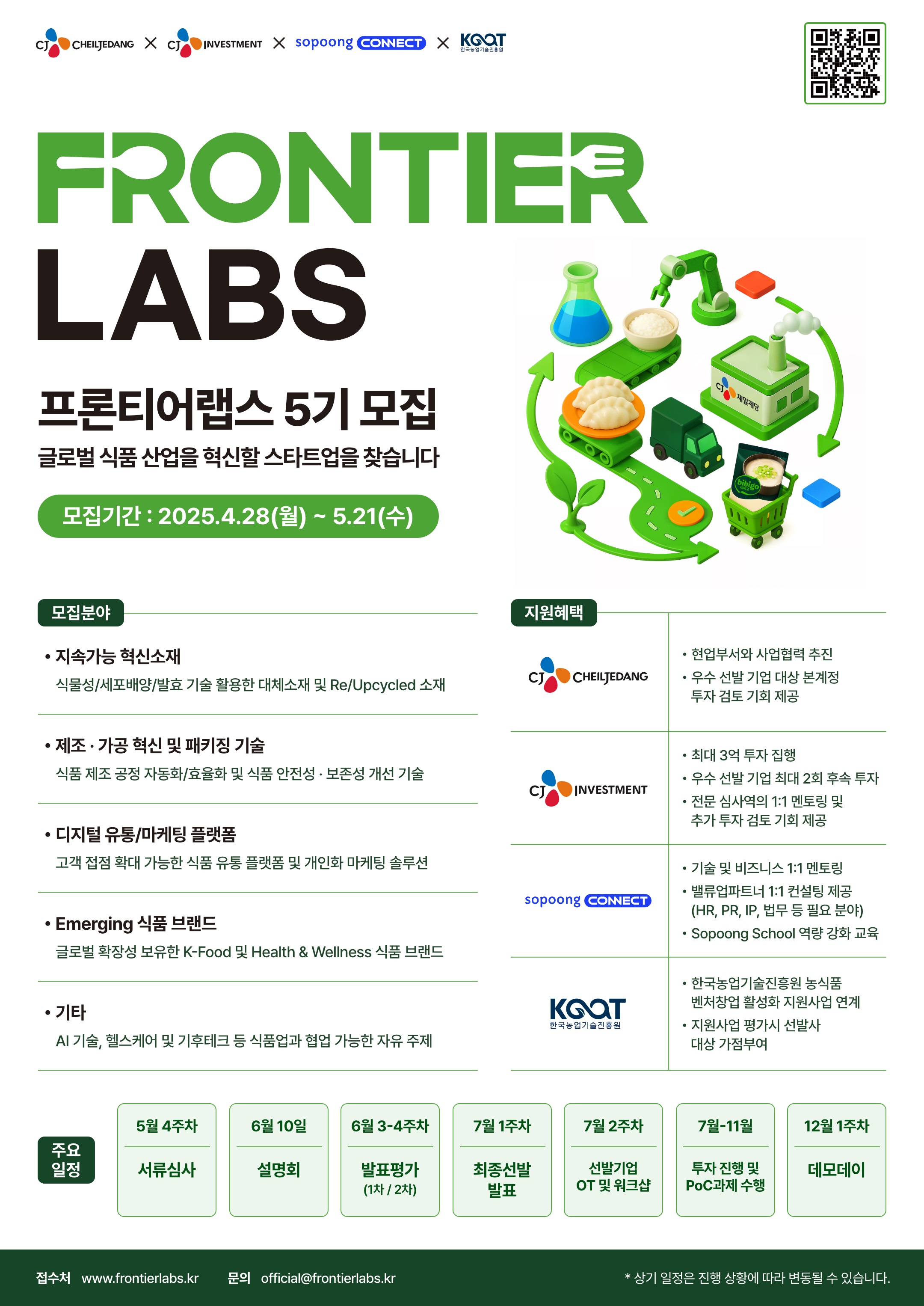 FRONTIER LABS 프론티어랩스 5기 모집 글로벌 식품 산업을 혁신할 스타트업을 찾습니다
모집기간 : 2025.4.28(월)~5.21(수)
모집분야
• 지속가능 혁신소재: 식물성/세포배양/발효 기술 활용한 대체소재 및 Re/Upcycled 소재
• 제조·가공 혁신 및 패키징기술: 식품 제조 공정 자동화/효율화 및 식품 안전성·보존성 개선 기술
• 디지털유통/마케팅 플랫폼: 고객 접점 확대 가능한 식품 유통 플랫폼 및 개인화 마케팅 솔루션
• Emerging 식품 브랜드: 글로벌 확장성 보유한 K-Food 및 Health & Wellness 식품 브랜드
•기타: AI 기술, 헬스케어 및 기후테크 등 식품업과 협업 가능한 자유 주제
지원혜택
• CJ CHEILJEDANG: 현업부서와 사업협력 추진, 우수 선발 기업 대상 본계정 투자 검토 기회 제공
• CJ INVESTMENT: 최대 3억 투자 집행, 우수 선발 기업 최대 2회 후속 투자, 전문 심사역의 1:1 멘토링 및 추가 투자 검토 기회 제공
• sopoong CONNECT: 기술 및 비즈니스 1:1 멘토링, 밸류업파트너 1:1 컨설팅 제공(HR, PR, IP, 법무 등 필요 분야), Sopoong School 역량 강화 교육
• 한국농업기술진흥원: 한국농업기술진흥원 농식품 벤처창업 활성화 지원사업 연계, 지원사업 평가시 선발사 대상 가점부여
주요일정
• 5월 4주차: 서류심사
• 6월 10일: 설명회
• 6월 3-4주차: 발표평가 (1차/2차)
• 7월 1주차: 최종선발 발표
• 7월 2주차: 선발기업 OT 및 워크샵
• 7월-11월: 선발기업 투자 진행 및 PoC과제 수행
• 12월 1주차: 데모데이
접수처 www.frontierlabs.kr 문의 official@frontierlabs.kr
* 상기 일정은 진행 상황에 따라 변동될 수 있습니다.