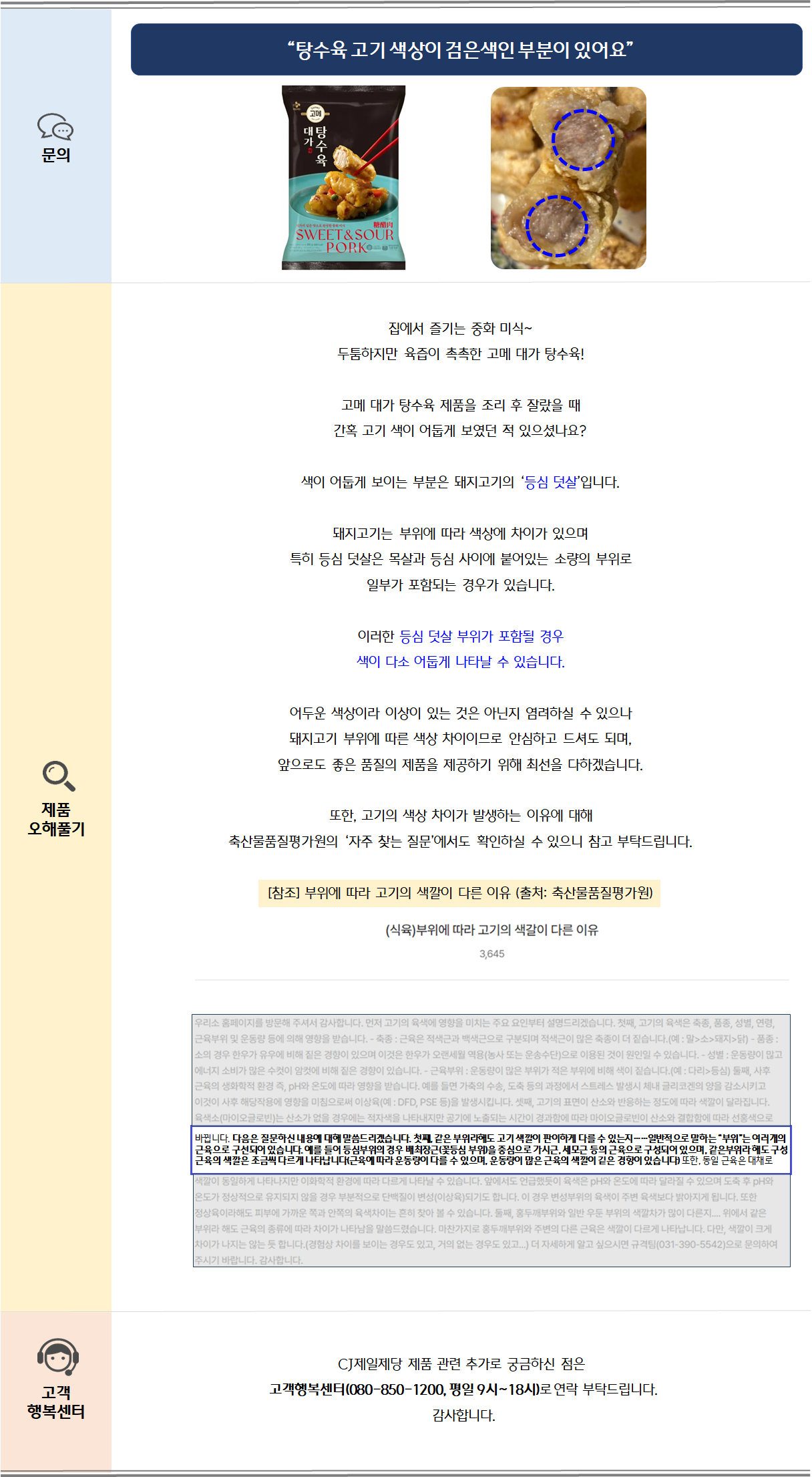 집에서 즐기는 중화 미식~ 두툼하지만 육즙이 촉촉한 고메 대가 탕수육!고메 대가 탕수육 제품을 조리 후 잘랐을 때간혹 고기 색이 어둡게 보였던 적 있으셨나요?색이 어둡게 보이는 부분은 돼지고기의 ‘등심 덧살’입니다.돼지고기는 부위에 따라 색상에 차이가 있으며특히 등심 덧살은 목살과 등심 사이에 붙어있는 소량의 부위로일부가 포함되는 경우가 있습니다.이러한 등심 덧살 부위가 포함될 경우색이 다소 어둡게 나타날 수 있습니다.어두운 색상이라 이상이 있는 것은 아닌지 염려하실 수 있으나돼지고기 부위에 따른 색상 차이이므로 안심하고 드셔도 되며,앞으로도 좋은 품질의 제품을 제공하기 위해 최선을 다하겠습니다.또한, 고기의 색상 차이가 발생하는 이유에 대해축산물품질평가원의 ‘자주 찾는 질문’에서도 확인하실 수 있으니 참고 부탁드립니다.[참조] 부위에 따라 고기의 색깔이 다른 이유 (출처: 축산물품질평가원) 