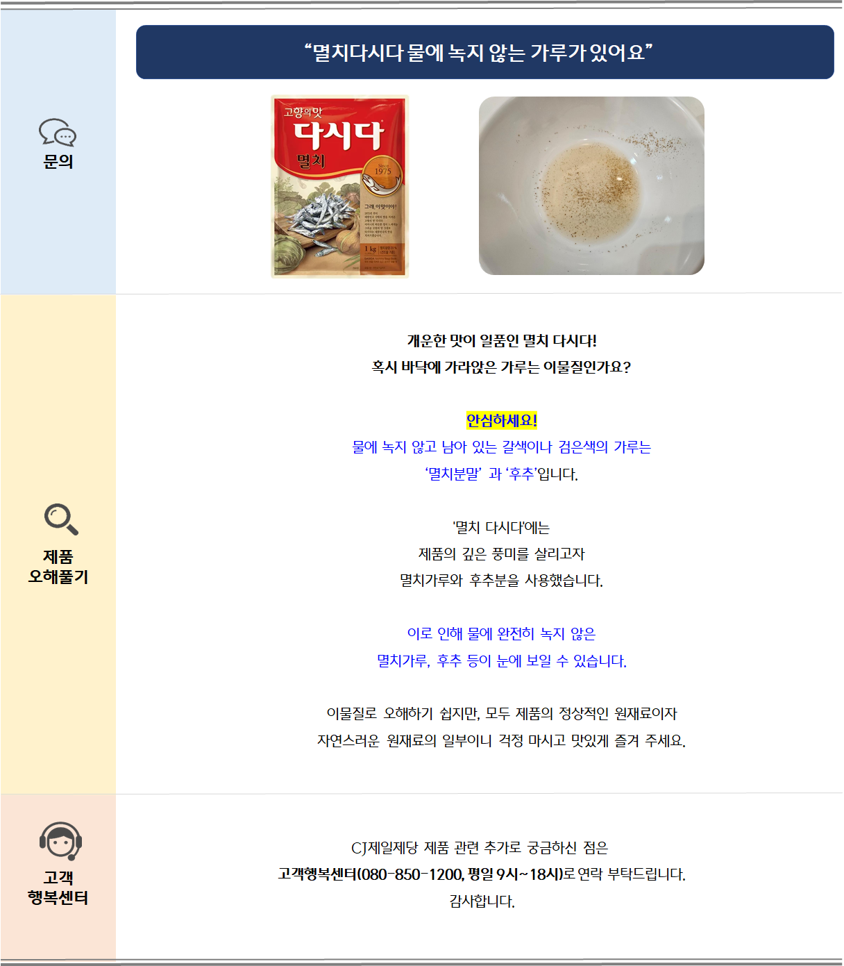 문의: 멸치다시다 물에 녹지 않는 가루가 있어요 제품 오해풀기: 개운한 맛이 일품인 멸치 다시다!혹시 바닥에 가라앉은 가루는 이물질인가요?
안심하세요! 물에 녹지 않고 남아 있는 갈색이나 검은색의 가루는‘멸치분말’ 과 ‘후추’입니다. '멸치 다시다'에는 제품의 깊은 풍미를 살리고자 멸치가루와 후추분을 사용했습니다. 이로 인해 물에 완전히 녹지 않은 멸치가루, 후추 등이 눈에 보일 수 있습니다. 이물질로 오해하기 쉽지만, 모두 제품의 정상적인 원재료이자 자연스러운 원재료의 일부이니 걱정 마시고 맛있게 즐겨 주세요. 고객 행복센터: CJ제일제당 제품 관련 추가로 궁금하신 점은 고객행복센터(080-850-1200, 평일 9시~18시)로 부탁드립니다. 감사합니다.