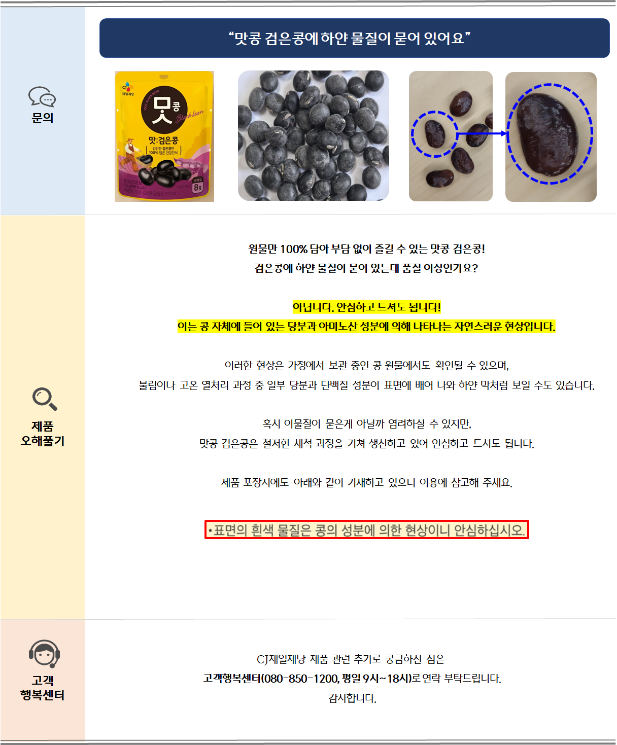 원물만 100% 담아 부담 없이 즐길 수 있는 맛콩 검은콩!검은콩에 하얀 물질이 묻어 있는데 품질 이상인가요?아닙니다. 안심하고 드셔도 됩니다!이는 콩 자체에 들어 있는 당분과 아미노산 성분에 의해 나타나는 자연스러운 현상입니다.이러한 현상은 가정에서 보관 중인 콩 원물에서도 확인될 수 있으며,
불림이나 고온 열처리 과정 중 일부 당분과 단백질 성분이 표면에 배어 나와 하얀 막처럼 보일 수도 있습니다.

혹시 이물질이 묻은게 아닐까 염려하실 수 있지만,
맛콩 검은콩은 철저한 세척 과정을 거쳐 생산하고 있어 안심하고 드셔도 됩니다.제품 포장지에도 아래와 같이 기재하고 있으니 이용에 참고해 주세요. 
