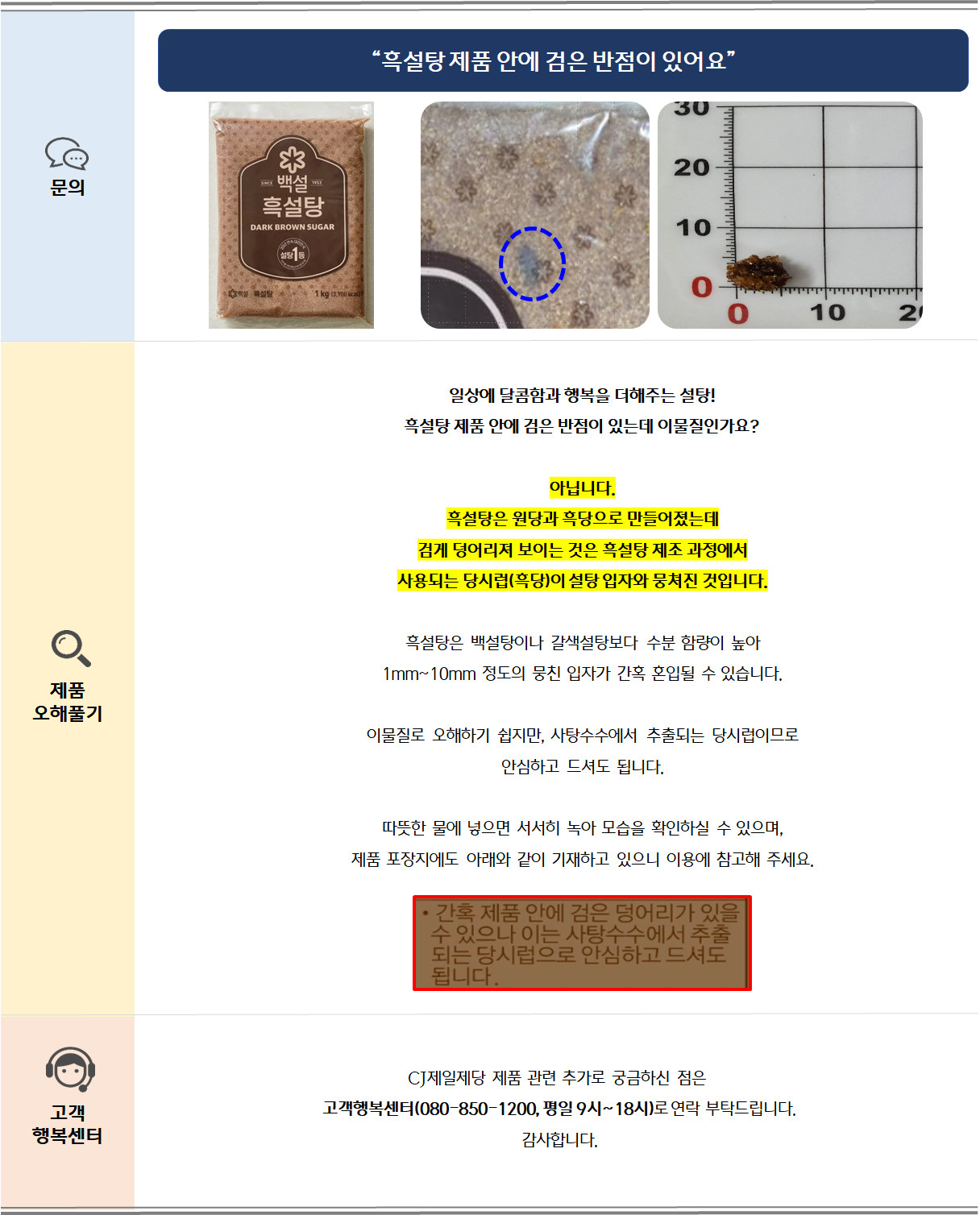 일상에 달콤함과 행복을 더해주는 설탕!흑설탕 제품 안에 검은 반점이 있는데 이물질인가요?아닙니다.
흑설탕은 원당과 흑당으로 만들어졌는데
검게 덩어리져 보이는 것은 흑설탕 제조 과정에서 
사용되는 당시럽(흑당)이 설탕 입자와 뭉쳐진 것입니다.흑설탕은 백설탕이나 갈색설탕보다 수분 함량이 높아1mm~10mm 정도의 뭉친 입자가 간혹 혼입될 수 있습니다.이물질로 오해하기 쉽지만, 사탕수수에서 추출되는 당시럽이므로안심하고 드셔도 됩니다.따뜻한 물에 넣으면 서서히 녹아 모습을 확인하실 수 있으며,제품 포장지에도 아래와 같이 기재하고 있으니 이용에 참고해 주세요.
