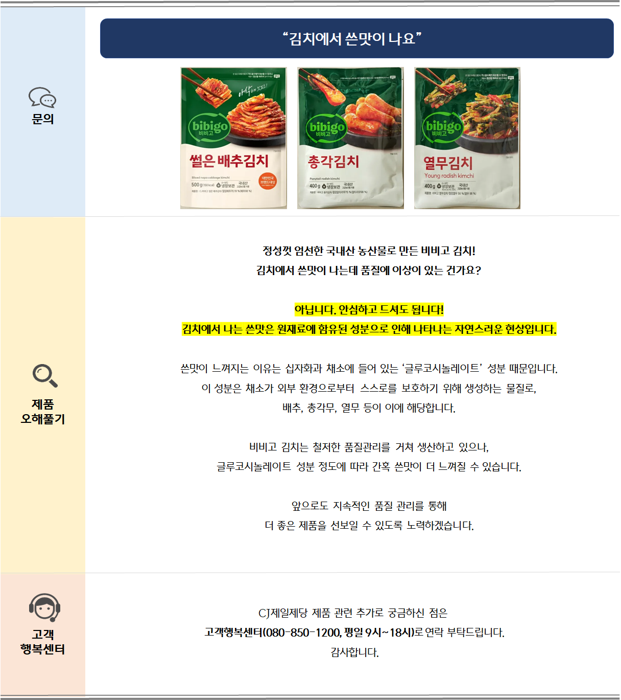 정성껏 엄선한 국내산 농산물로 만든 비비고 김치!김치에서 쓴맛이 나는데 품질에 이상이 있는 건가요?아닙니다. 안심하고 드셔도 됩니다!김치에서 나는 쓴맛은 원재료에 함유된 성분으로 인해 나타나는 자연스러운 현상입니다.쓴맛이 느껴지는 이유는 십자화과 채소에 들어 있는 ‘글루코시놀레이트’ 성분 때문입니다.이 성분은 채소가 외부 환경으로부터 스스로를 보호하기 위해 생성하는 물질로,배추, 총각무, 열무 등이 이에 해당합니다.비비고 김치는 철저한 품질관리를 거쳐 생산하고 있으나,글루코시놀레이트 성분 정도에 따라 간혹 쓴맛이 더 느껴질 수 있습니다. 앞으로도 지속적인 품질 관리를 통해더 좋은 제품을 선보일 수 있도록 노력하겠습니다.
