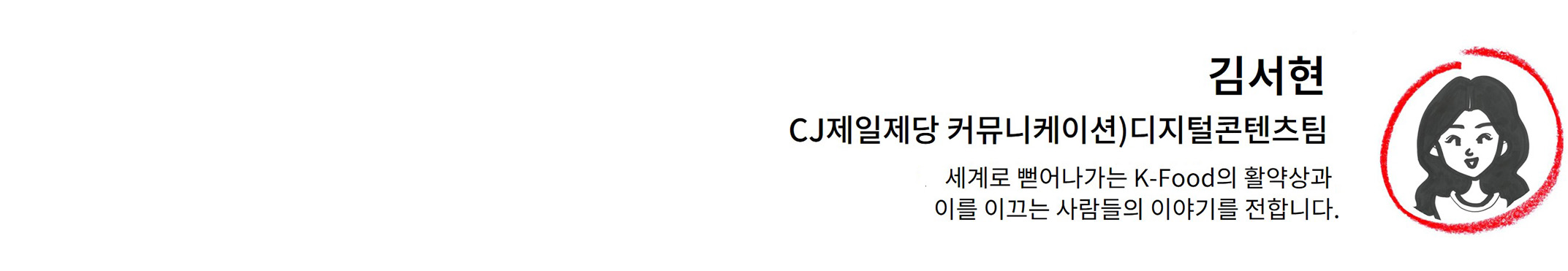 김서현님 바이라인. 내용: CJ제일제당 디지털콘텐츠팀. 세계로 뻗어나가는 K-Food의 활약상과 이를 이끄는 사람들의 이야기를 전합니다.