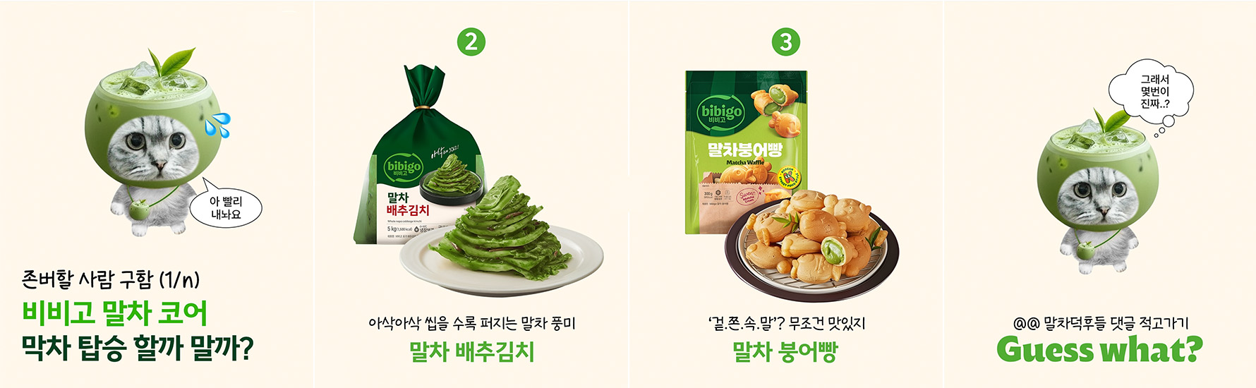 비비고 공식 SNS에 올라온 ‘말차 코어’ 콘텐츠 게시글. 내용은 존버할사람 구함 (1/n) 비비고 말차코어! 막차 탑승 할까 말까? 고양이가 말한다: 아 빨리 내놔요 2. 말차 배추김치: 아삭아삭 씹을 수록 퍼지는 말차 풍미 3. 말차 붕어빵: '겉.쫀.속.말? 무조건 맛있지 고양이가 말한다: 그래서 몇번이 진짜..? @@ 말차덕후들 댓글 적고가기 Guess what?