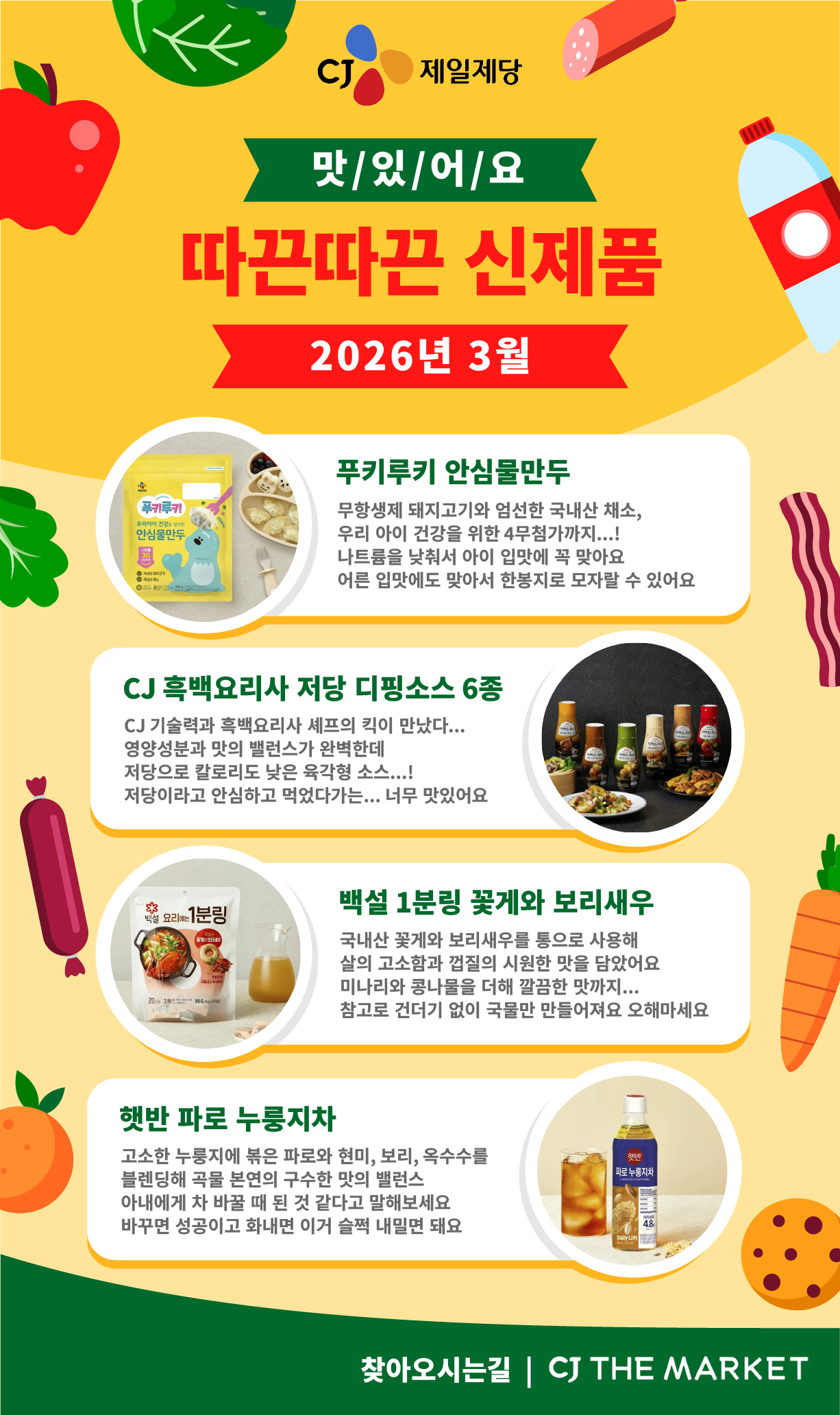 CJ제일제당 2026년 3월 신제품 소개 포스터 CJ제일제당 맛/있/어/요 따끈따끈 신제품 2026년 3월 1. 푸키루키 안심물만두. 좌측에 푸키루키 안심물만두 제품 이미지 제공 우리아이 건강을 생각한 푸키루키 안심물만두 무항생제 돼지고기와 엄선한 국내산 채소, 우리 아이 건강을 위한 4무첨가까지...! 나트륨을 낮춰서 아이 입맛에 꼭 맞아요 어른 입맛에도 맞아서 한봉지로 모자랄 수 있어요 2. CJ 흑백요리사 저당 디핑소스 6종. 우측에 CJ 흑백요리사 저당 디핑소스 6종 제품 이미지 제공 CJ 기술력과 흑백요리사 셰프의 킥이 만났다... 영양성분과 맛의 밸런스가 완벽한데 저당으로 칼로리도 낮은 육각형 소스...! 저당이라고 안심하고 먹었다가는... 너무 맛있어요 3. 백설 1분링 꽃게와 보리새우. 좌측에 백설 1분링 꽃게와 보리새우 제품 이미지 제공 국내산 꽃게와 보리새우를 통으로 사용해 살의 고소함과 껍질의 시원한 맛을 담았어요 미나리와 콩나물을 더해 깔끔한 맛까지... 참고로 건더기 없이 국물만 만들어져요 오해마세요 4. 햇반 파로 누룽지차. 우측에 햇반 파로 누룽지차 제품 이미지 제공 고소한 누룽지에 볶은 파로와 현미, 보리, 옥수수를 블렌딩해 곡물 본연의 구수한 맛의 밸런스 아내에게 차 바꿀 때 된 것 같다고 말해보세요 바꾸면 성공이고 화내면 이거 슬쩍 내밀면 돼요 찾아오시는길 | CJ THE MARKET 이동 버튼 제공