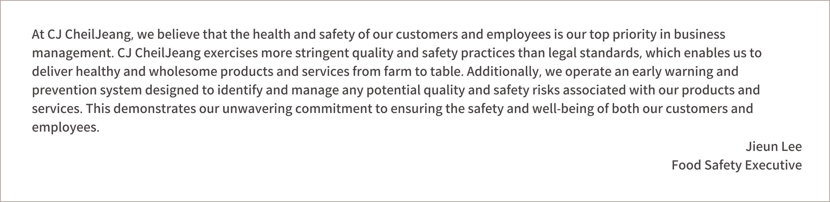 At CJ, we believe that the health and safety of our customers and employees is our top priority in business management. CJ exercises more stringent quality and safety practices than legal standards, which enables us to deliver healthy and wholesome products and services from farm to table. Additionally, we operate an early warning and prevention system designed to identify and manage any potential quality and safety risks associated with our products and services. This demonstrates our unwavering commitment to ensuring the safety and well-being of both our customers and employees.